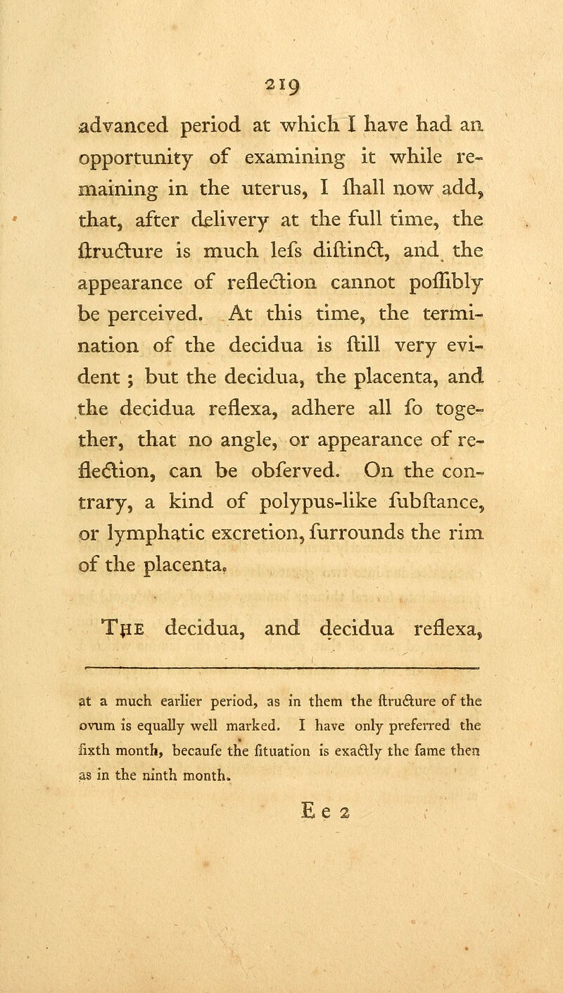 advanced period at which I have had an opportunity of examining it w^hile re- maining in the uterus, I fhall now^ add, that, after dehvery at the full time, the llrudlure is much lefs diflindl, and the appearance of refleclion cannot pofTibly be perceived. At this time, the termi- nation of the decidua is ftill very evi- dent ; but the decidua, the placenta, and the decidua reflexa, adhere all fo toge- ther, that no angle, or appearance of re- fle(5lion, can be obferved. On the con- trary, a kind of polypus-like fubftance, or lymphatic excretion, furrounds the rim of the placenta, TjiE decidua, and decidua reflexa. at a much earlier period, as in them the ftrufture of the ovum is equally well marked. I have only preferred the fixth month, becaufe the fituatlon is exadlly the fame then as in the ninth month. E e 2