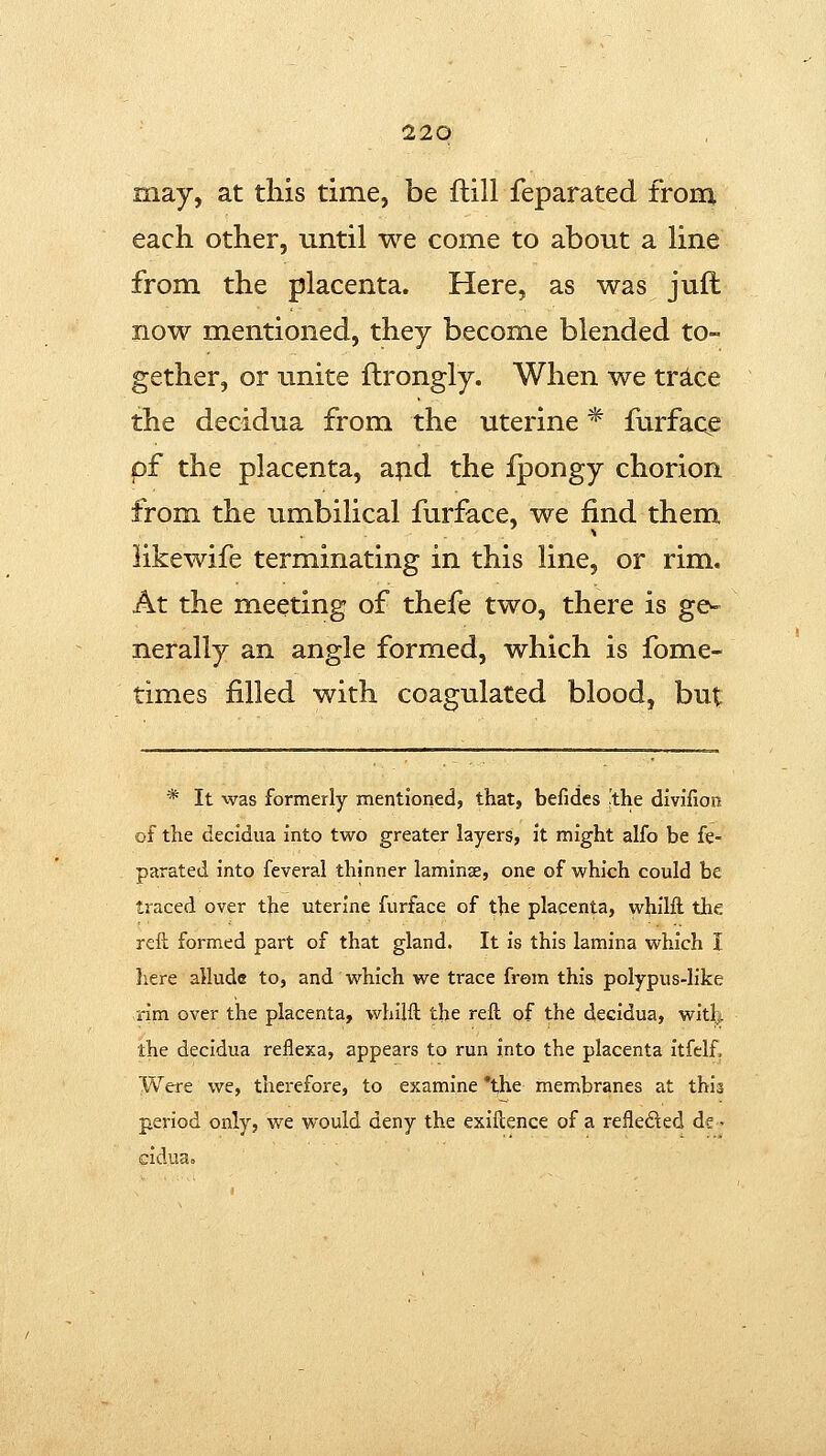 may, at this time, be ftill feparated from each other, until we come to about a hne from the placenta. Here, as was juft now mentioned, they become blended to- gether, or unite ftrongly. When we trice the decidua from the uterine * furface pf the placenta, apd the fpongy chorion from the umbilical furface, we find them likewife terminating in this line, or rim. At the meeting of thefe two, there is ge- nerally an angle formed, which is fome- times filled with coagulated blood, but * It was formerly mentioned, that, befides !the divifion of the decidua into two greater layers, it might alfo be fe- parated into feveral thinner laminae, one of which could be traced over the uterine furface of the placenta, whilft the rell formed part of that gland. It is this lamina which I here allude to, and which we trace from this polypus-like rim over the placenta, whilft the reft of the decidua, witl|. the decidua reflexa, appears to run into the placenta itfelf. Were we, therefore, to examine *the membranes at this period only, we would deny the exiftence of a reflefted de- cidua.