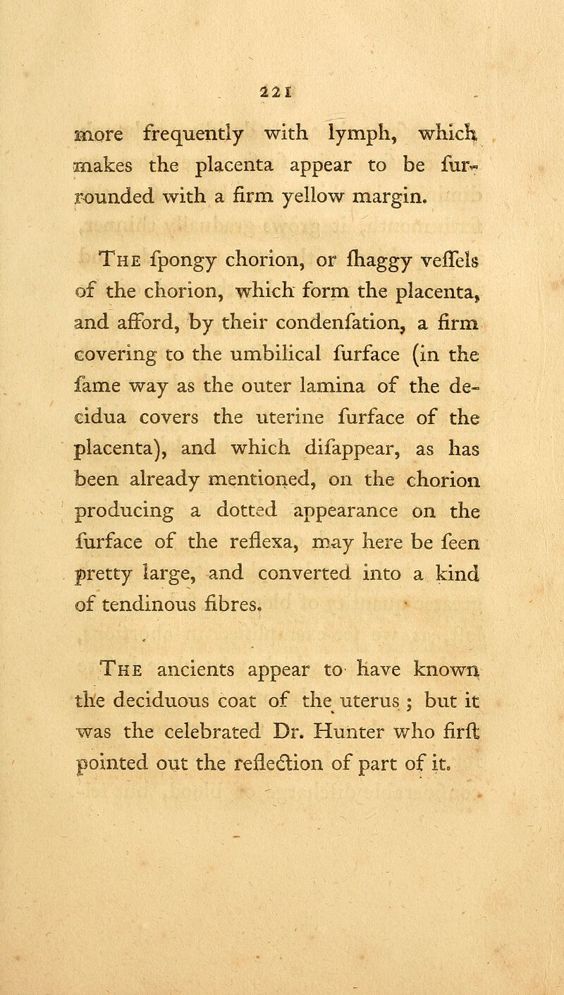snore frequently with lymph, which anakes the placenta appear to be fur« rounded with a firm yellow margin. The fpongy chorion, or fhaggy veiTels of the chorion, which form the placenta, and afford, by their condenfation, a firm covering to the umbilical furface (in the fame way as the outer lamina of the de- cidua covers the uterine furface of the placenta), and which difappear, as has been already mentioned, on the chorion producing a dotted appearance on the furface of the reflexa, may here be feen pretty large, and converted into a kind of tendinous fibres. The ancients appear to have known the d eciduous coat of the uterus ; but it was the celebrated Dr. Hunter who firft pointed out the refiedtion of part of iL