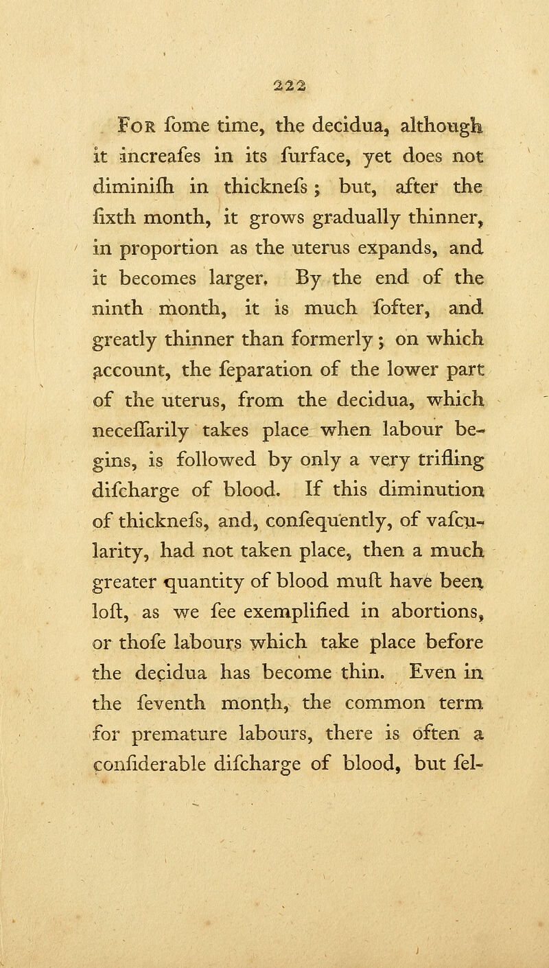 For fome time, the decidua, althougli it increafes in its furface, yet does not diminifh in thicknefs; but, after the iixth month, it grows gradually thinner, in proportion as the uterus expands, and it becomes larger. By the end of the ninth month, it is much fofter, and greatly thinner than formerly; on which ^.ccount, the feparation of the lower part of the uterus, from the decidua, which necefTarily takes place when labour be- gins, is followed by only a very trifling difcharge of blood. If this diminution of thicknefs, and, confequently, of vafcii^ larity, had not taken place, then a much greater quantity of blood mufl have beei^ loft, as we fee exemplified in abortions, or thofe labours which take place before the decidua has become thin. Even in the feventh month, the common term for premature labours, there is often a confiderable difcharge of blood, but fel-