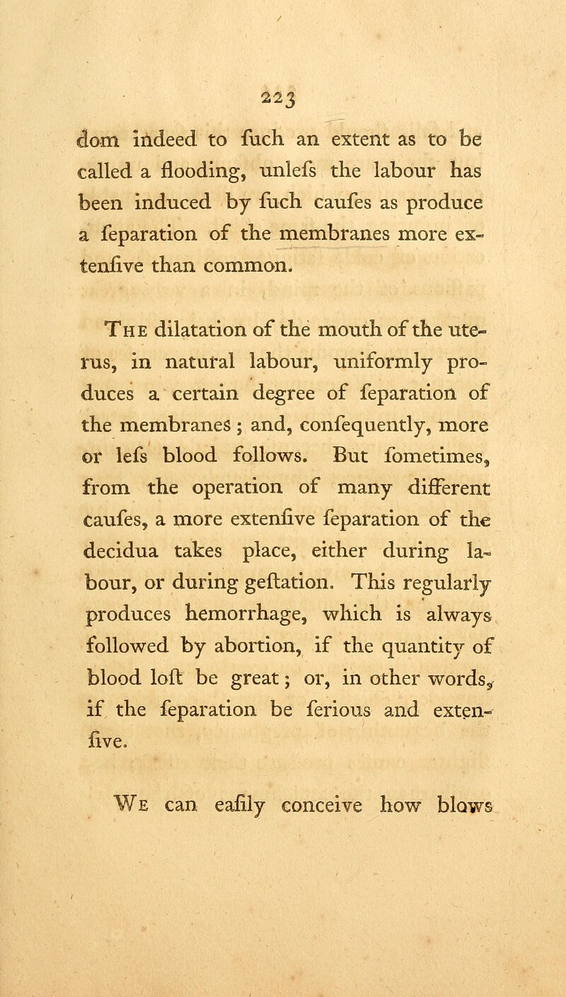 dom indeed, to fuch an extent as to be called a flooding, unlefs the labour has been induced by iuch caufes as produce a reparation of the membranes more ex- tenlive than common. The dilatation of the mouth of the ute- rus, in natural labour, uniformly pro- duces a certain degree of feparation of the membranes; and, confequently, more or lefs blood follows. But fometimes, from the operation of many different caufes, a more extenfive feparation of the decidua takes place, either during la- bour, or during geflation. This regularly produces hemorrhage, which is always followed by abortion, if the quantity of blood loft be great; or, in other words^ if the feparation be ferious and exten- five. We can eafily conceive how blows