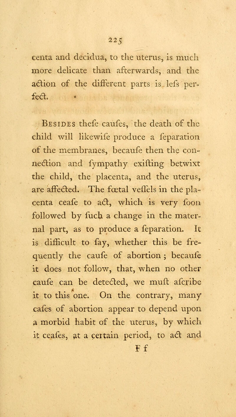 centa and decidua, to the uterus, is much more dehcate than afterwards, and the adiion of the different parts is lefs per- fea. Besides thefe caufes, the death of the child will likewife produce a feparation of the membranes, becaufe then the con- nexion and fympathy exifting betwixt the child, the placenta, and the uterus, are affe61:ed. The foetal veifels in the pla- centa ceafe to aft, which is very foon followed by fiich a change in the mater= nal part, as to produce a feparation. It is dif&cult to fay, whether this be fre- quently the caufe of abortion ; becaufe it does not follow, that, when no other caufe can be detedled, we mull afcribe it to this one. On the contrary, many cafes of abortion appear to depend upon a morbid habit of the uterus, by which it ceafes, ^t a certain period, to adl and Ff