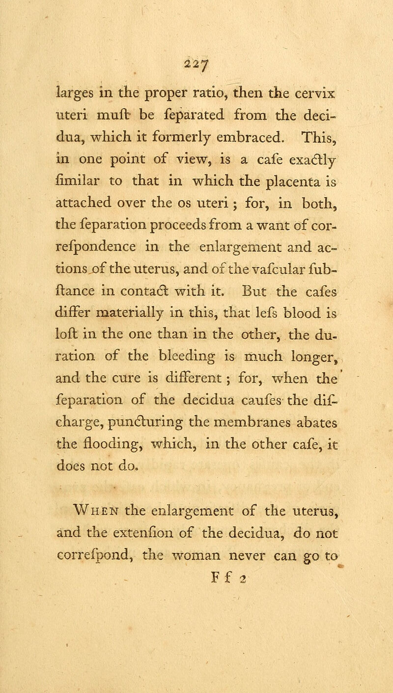 larges in the proper ratio, then the cervix uteri muft be feparated from the deci- dua, which it formerly embraced. This, in one point of view, is a cafe exadlly fimilar to that in which the placenta is attached over the os uteri; for, in both, the feparation proceeds from a want of cor- refpondence in the enlargement and ac- tions ,of the uterus, and of the vafcular fub- ftance in contadl with it. But the cafes differ materially in this, that lefs blood is loll in the one than in the other, the du- ration of the bleeding is much longer, and the cure is different; for, when the feparation of the decidua ca.ufes the dif- charge, pundluring the membranes abates the flooding, which, in the other cafe, it does not do. Whjen the enlargement of the uterus, and the extenfion of the decidua, do not correfpond, the woman never can go to Ff 2