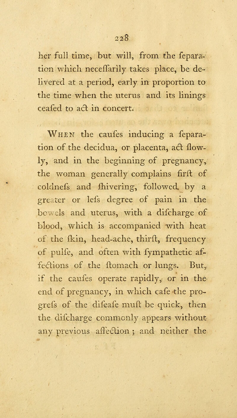 her full time, but will, from tlie fepara- lion which neceffarily takes place, be de- livered at a period, early in proportion to the time when the uterus and its linings ceafed to act in concert. When the caufes inducing a fepara- tion of the decidua, or placenta^ a<5l llow- ly, and in the beginning of pregnancy, the woman generally complains firft of coldnefs and fhivering, followed, by a greater or lefs degree of pain in the bowels and uterus, with a difcharge of blood, which is accompanied writh heat of the ildn, head-ache, thirft, frequency of puife, and often with fympathetic af- fe<flions of the flomach or lungs. But, if the caufes operate rapidly,, or in the end of pregnancy, in which cafe -the pro- grefs of the difeafe muft be quick, then the difcharge commonly appears without any previous afFedlion ; and neither the