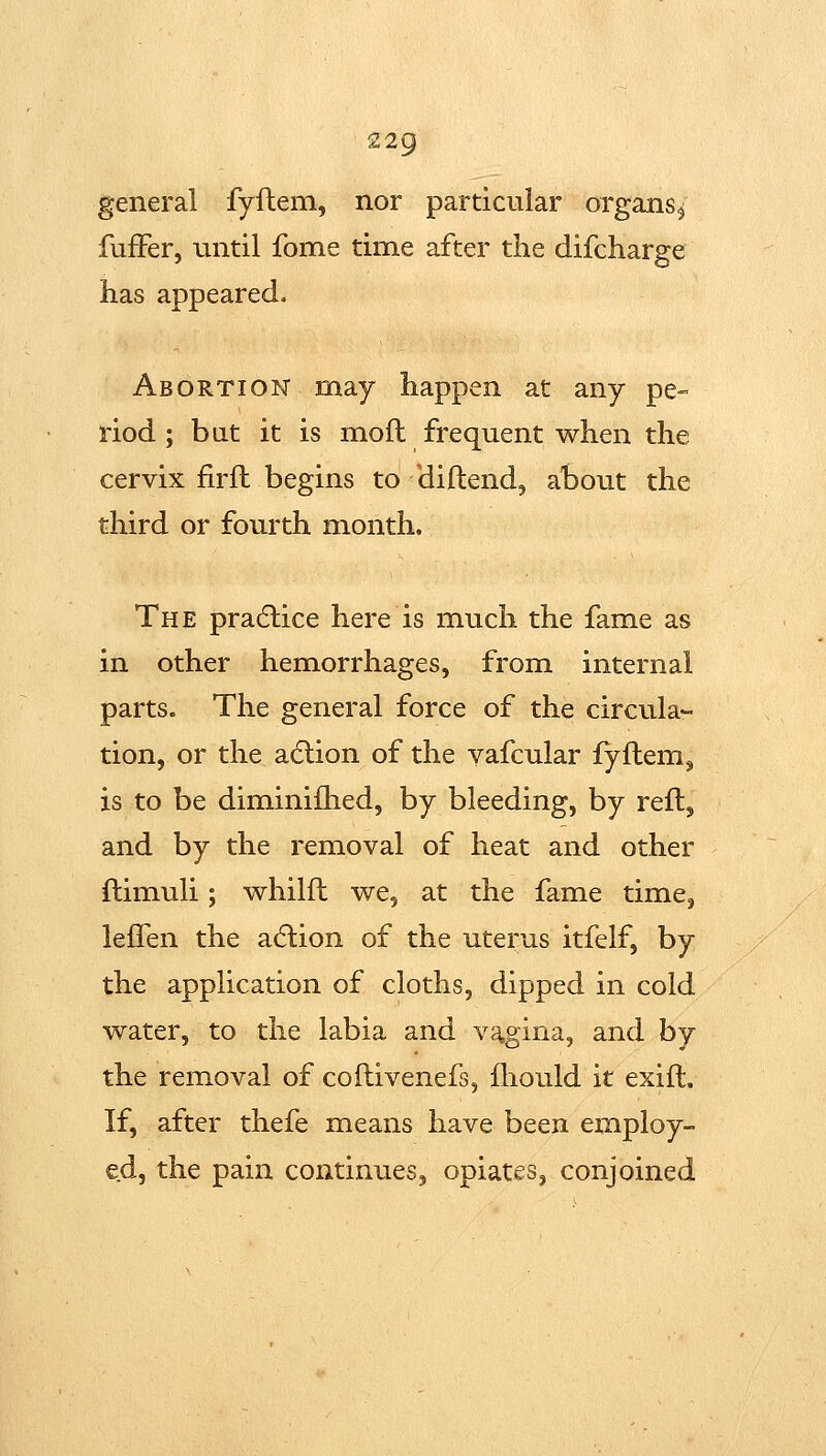 general fyfteni, nor particular organs^ fufFer, until fome time after the difcharge has appeared. Abortion may happen at any pe- riod; but it is moft frequent when the cervix firfl begins to diftend, about the third or fourth month. The pradlice here is much the fame as in other hemorrhages, from internal parts. The general force of the circula- tion, or the adlion of the yafcular fyflem^ is to be diminifhed, by bleeding, by reft, and by the removal of heat and other ftimuli; whilfh we, at the fame time, lefFen the adlion of the uterus itfelf, by the application of cloths, dipped in cold water, to the labia and vagina, and by the removal of coflivenefs, Ihould it exift. If, after thefe means have been employ- ed, the pain continues, opiates, conjoined