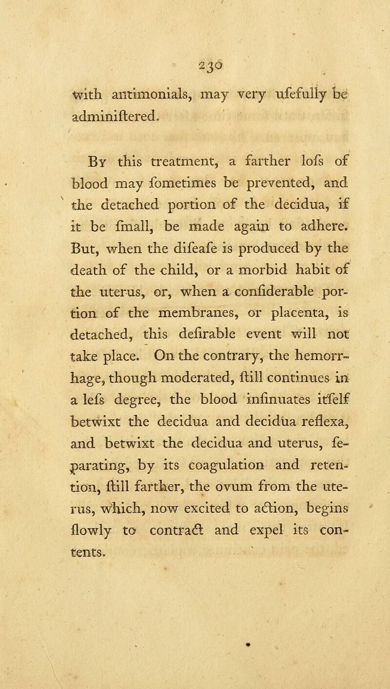 2^6 with aiitimonials, may very ufefuily be adminiflered. By this treatment, a farther lofs of blood may fometimes be prevented, and the detached portion of the decidna, if it be fmall, be made again to adhere. But, when the difeafe is produced by the death of the child, or a morbid habit of the uterus, or, when a confiderable por- tion of the membranes, or placenta, is detached, this delirable event will not take place. On the contrary, the hemorr- hage, though moderated, ftill continues in a lefs degree, the blood infinuates itfelf betwixt the decidua and decidua reflexa, and betwixt the decidua and uterus, fe* parating, by its coagulation and reten- tion, fliil farther, the ovum from the ute- rus, which, now excited to acflion, begins flowly to contradl and expel its con- tents.