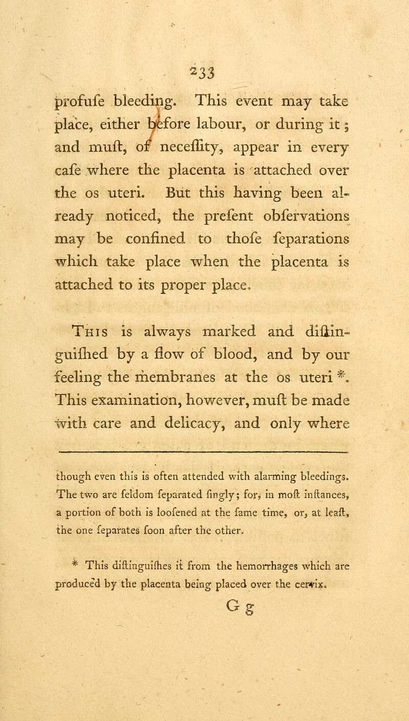 profufe bleeding. This event may take place, either bfefore labour, or during it 5 and muft, of neceffity, appear in every cafe where the placenta is attached over the OS uteri. But this having been al- ready noticed, the prefent obfervations may be confined to thofe feparations which take place when the placenta is attached to its proper place. This is always marked and diiiin- guiflied by a flow of blood, and by our feeling the rbembranes at the os uteri *. This examination, however, mufl be made with care and delicacy, and only where though even this is often attended with alarming bleedings. The two are feldom feparated fingly; for, in moft inftances, a portion of both is loofened at the fame time, or, at ieaft, the one feparates foon after the other, * This diflinguifhes it from the hemorrhages which are produced by the placenta being placed over the cervix. Gg