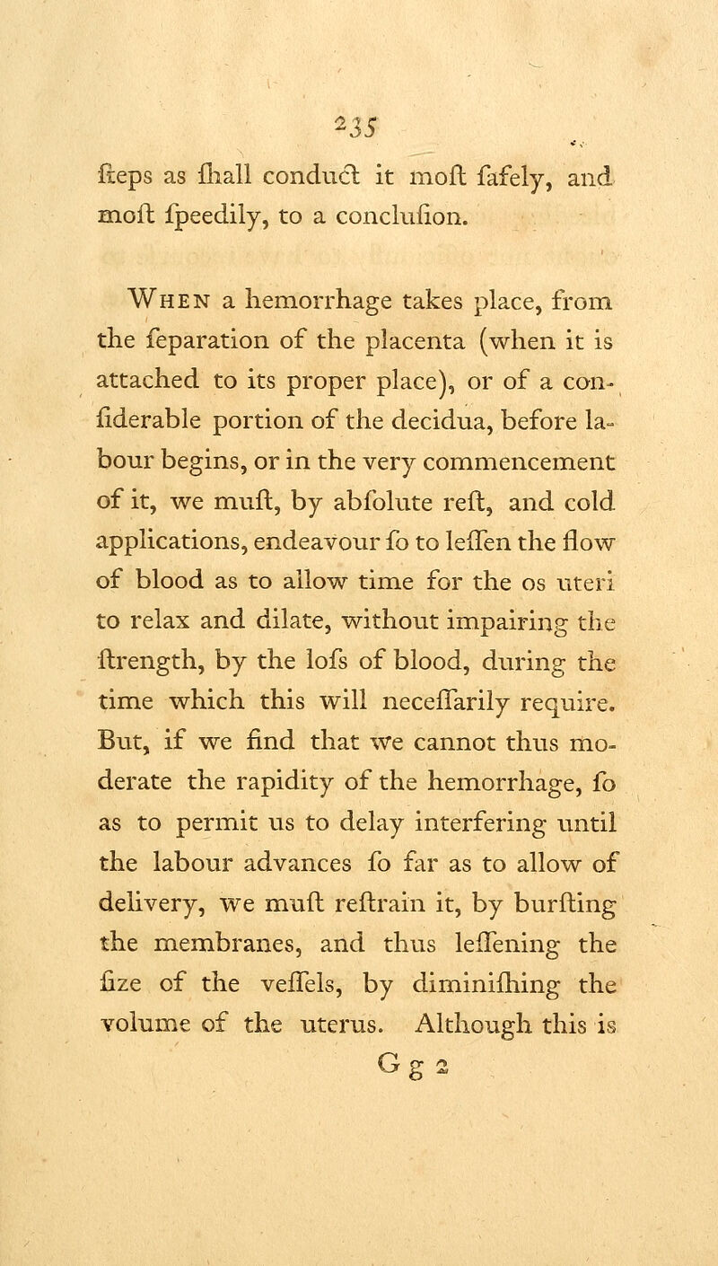 ^35 fleps as fhall conducl it moil fafely, and BGLoft fpeedily, to a conclulion. When a hemorrhage takes place, from the reparation of the placenta (when it is attached to its proper place), or of a con- fiderable portion of the decidua, before la- bour begins, or in the very commencement of it, we muft, by abfolute reft, and cold applications, endeavour fo to lelTen the flow of blood as to allow time for the os uteri to relax and dilate, without impairing the ftrength, by the lofs of blood, during the time which this will necefTarily require. But, if we find that we cannot thus mo- derate the rapidity of the hemorrhage, fo as to permit us to delay interfering until the labour advances fo far as to allow of delivery, we muft reftrain it, by burfting the membranes, and thus leiTening the lize of the veiTels, by diminiftiing the volume of the uterus. Although this is G 2: 2