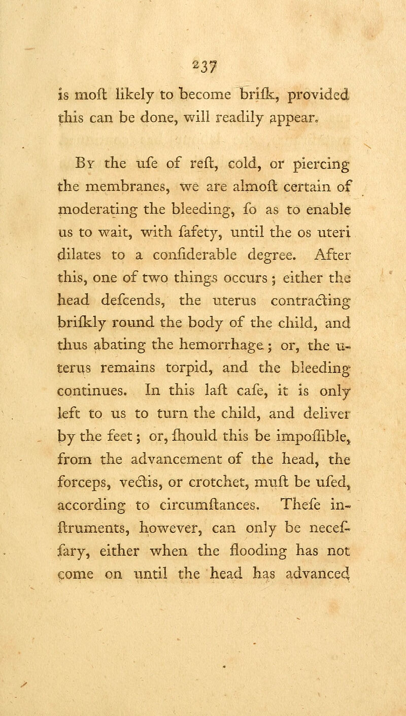 is mofl likely to become brifk, provided this can be done, will readily appean By the ufe of reft, cold, or piercing the membranes, we are almoft certain of moderating the bleeding, fo as to enable us to wait, with fafety, until the os uteri dilates to a coniiderable degree. After this, one of two things occurs ; either the head defcends, the uterus contracting brilkly round the body of the child, and thus abating the hemorrhage; or, the u- terus remains torpid, and the bleeding- continues. In this laft cafe, it is only left to us to turn the child, and deliver by the feet; or, ihould this be impofllblej from the advancement of the head, the forceps, vedlis, or crotchet, muft be ufed, according to circumftances. Thefe in« o ftruments, however, can only be necef- fary, either when the flooding has not come on until the head has advance4