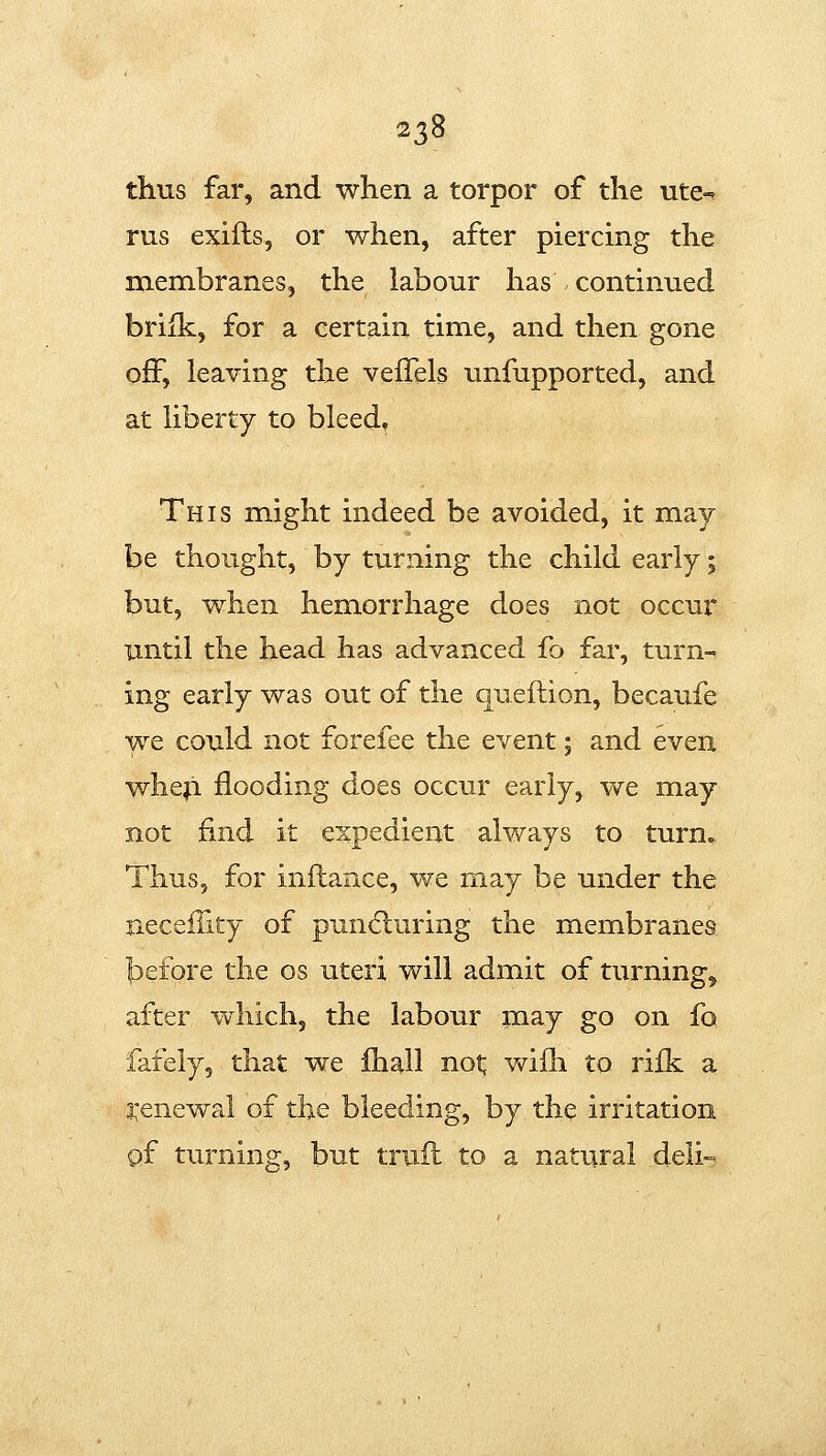 thus far, and when a torpor of the ute-^ rus exifts, or when, after piercing the membranes, the labour has continued briik, for a certain time, and then gone off, leaving the vefTels unfupported, and at liberty to bleed* This might indeed be avoided, it may be thought, by turning the child early; but, when hemorrhage does not occur until the head has advanced fo far, turn-^ ing early was out of the queftion, becaufe we could not forefee the event; and even wheji flooding does occur early, vv^e may not find it expedient always to turn» Thus, for inftance, we may be under the necefTity of puncfburing the membranes before the os uteri will admit of turnings after wdiich, the labour may go on fo fafely, that we Ihall not; v\^ifh to rifk a i'enewal of the bleeding, by the irritation pf turning, but truft to a natural deli-