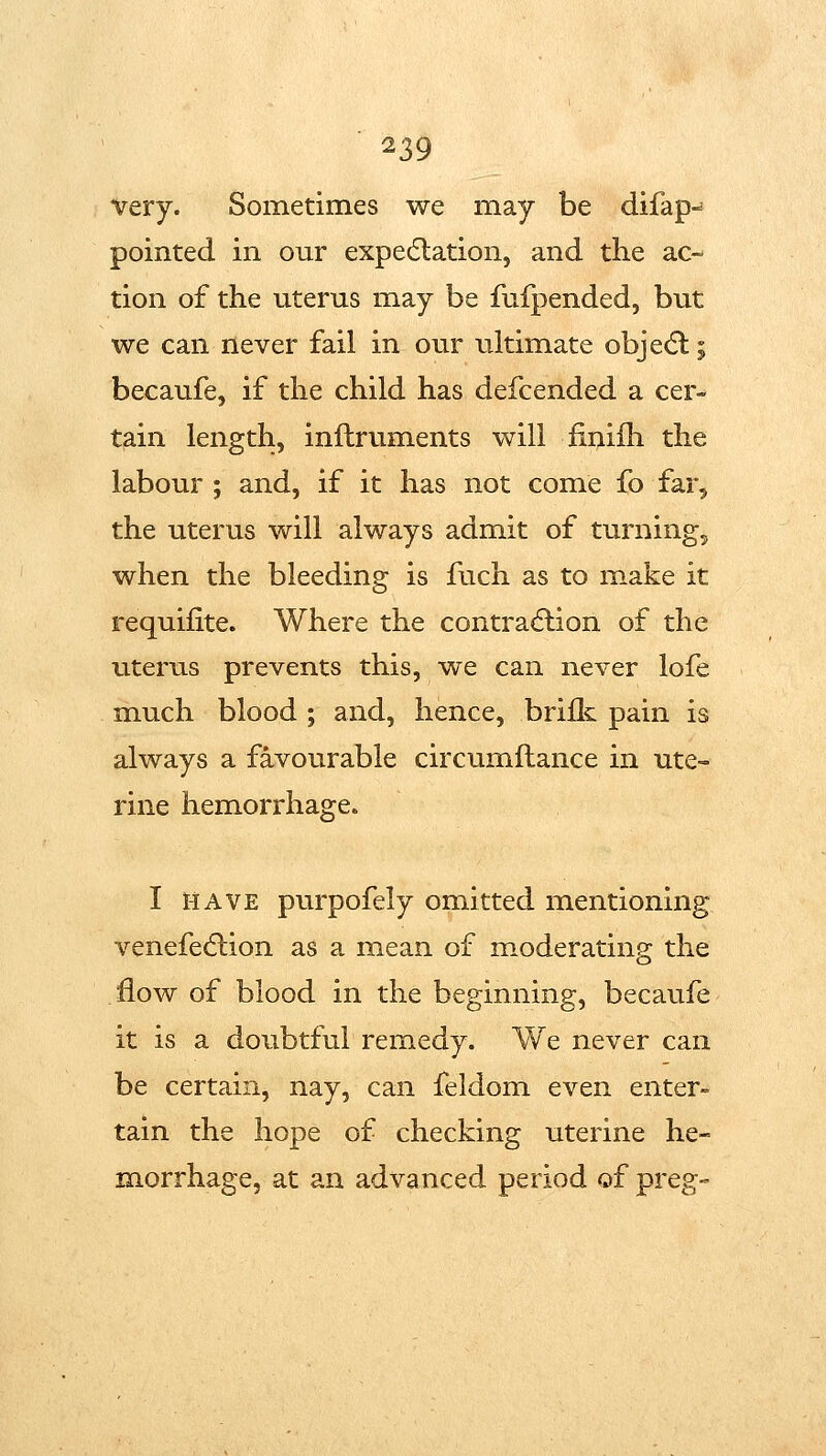 very. Sometimes we may be difap- pointed in our expedlation, and the ac- tion of the uterus may be fufpended, but we can never fail in our iiltimate obje<5l; becaufe, if the child has defcended a cer- tain length, inflruments will finiih the labour ; and, if it has not come fo far, the uterus will always admit of turning, when the bleeding is fuch as to make it requifite. Where the contraction of the litems prevents this, we can never lofe much blood ; and, hence, brifk pain is always a favourable circumftance in ute- rine hemorrhage. I HAVE purpofely omitted mentioning venefedlion as a mean of moderating the flow of blood in the beginning, becaufe it is a doubtful remedy. We never can be certain, nay, can feldom even enter- tain the hope of checking uterine he- morrhage, at an advanced period of preg-