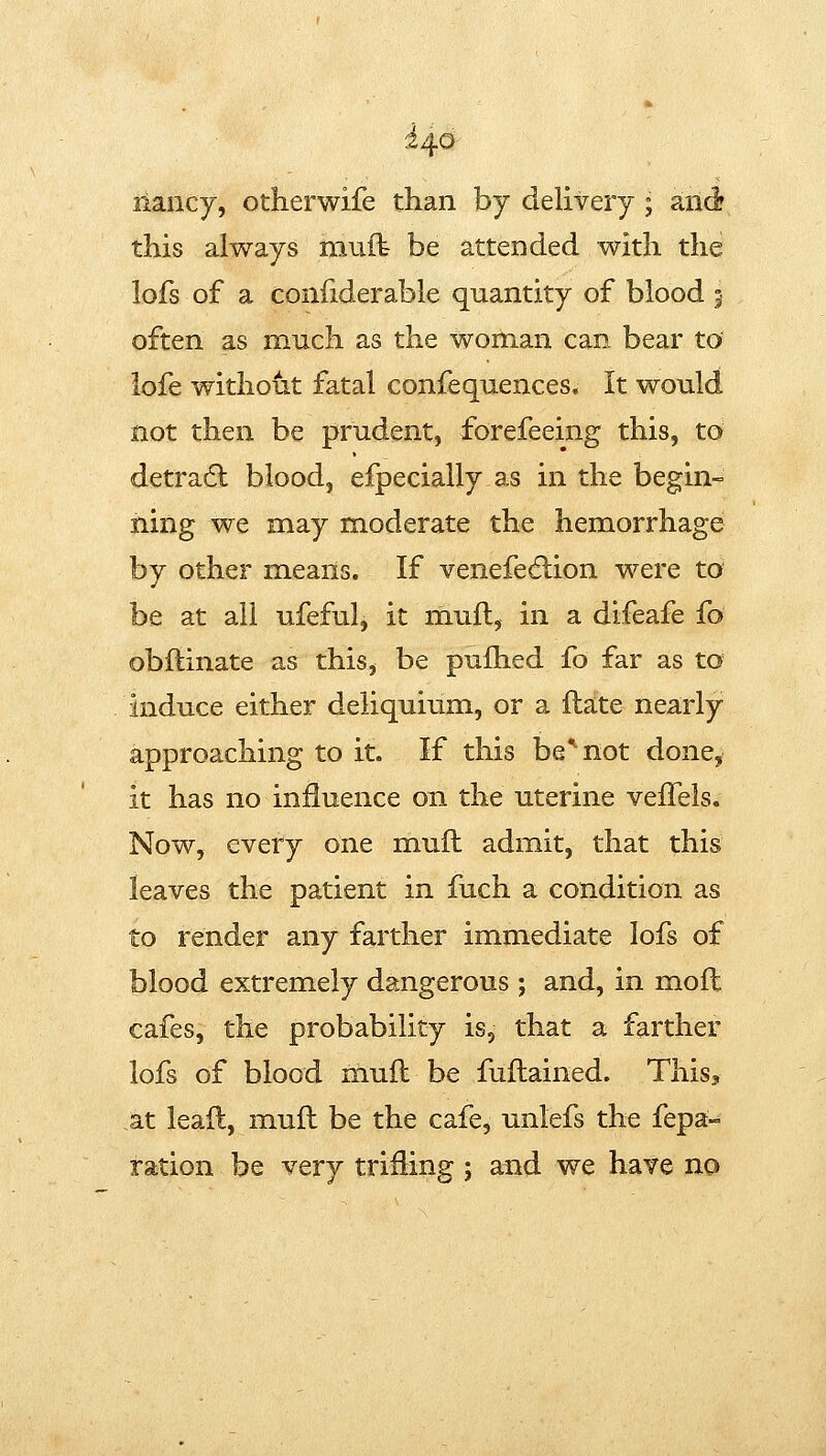 liancy, otherwife than by delivery ; and? this always mult be attended with the lofs of a coniiderable quantity of blood 5 often as much as the woman can bear to' iofe withofit fatal confequences. It would not then be prudent, forefeeing this, to detradl blood, efpecially as in the begin- ning we may moderate the hemorrhage by other means. If venefe6lion were to be at all ufeful, it mufl, in a difeafe fo obftinate as this, be pufhed fo far as to induce either deliquium, or a flate nearly approaching to it. If this be^not done, it has no influence on the uterine veiTels. Now, every one mull admit, that this leaves the patient in fuch a condition as to render any farther immediate lofs of blood extremely dangerous ; and, in mofl cafes, the probability is, that a farther lofs of blood muft be fuftained. This, M leaft, mufl be the cafe, unlefs the fepa- ration be very trifling ; and we have no