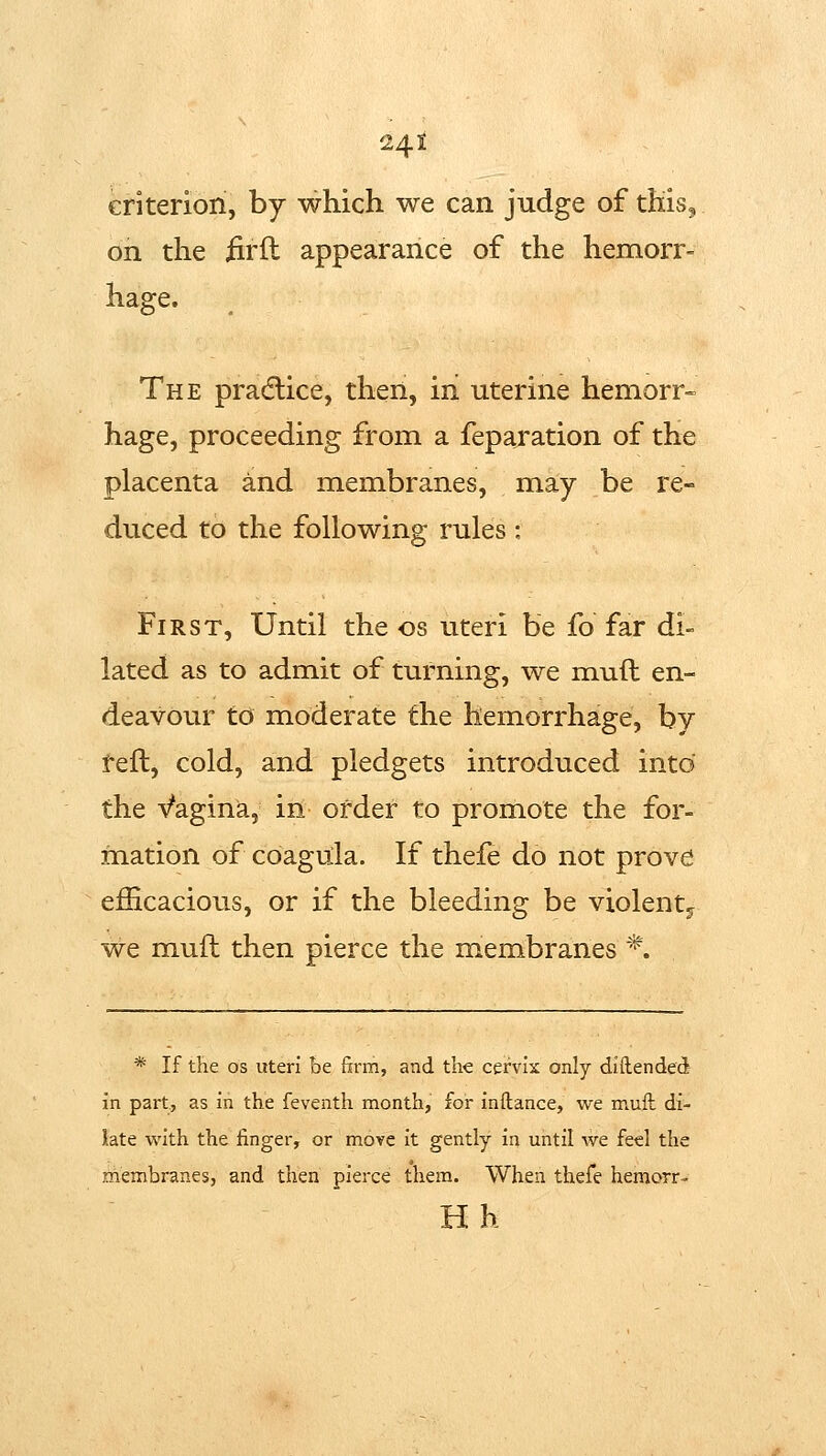 eriteriori, by which we can judge of this^ on the iirft appearance of the hemorr- hage. The pradlice, then, iii uterine hemorr- hage, proceeding from a feparation of the placenta and membranes, may be re- duced to the following rules: First, Until the os uteri be fo far di- lated as to admit of turning, we mud en- deavour to moderate the hemorrhage, by l^eft, cold, and pledgets introduced into the Vagina, in order to promote the for- mation of coagula. If thefe do not prove efiicacious, or if the bleeding be violent^ we mufl then pierce the membranes *. * If the OS uteri be ftrm, and the cervix only diilended in part, as in the feventh month, for inftance, we muft di- late with the finger, or move it gently in until we feel the membranes, and then pierce them. When thefe hemorr- Hh