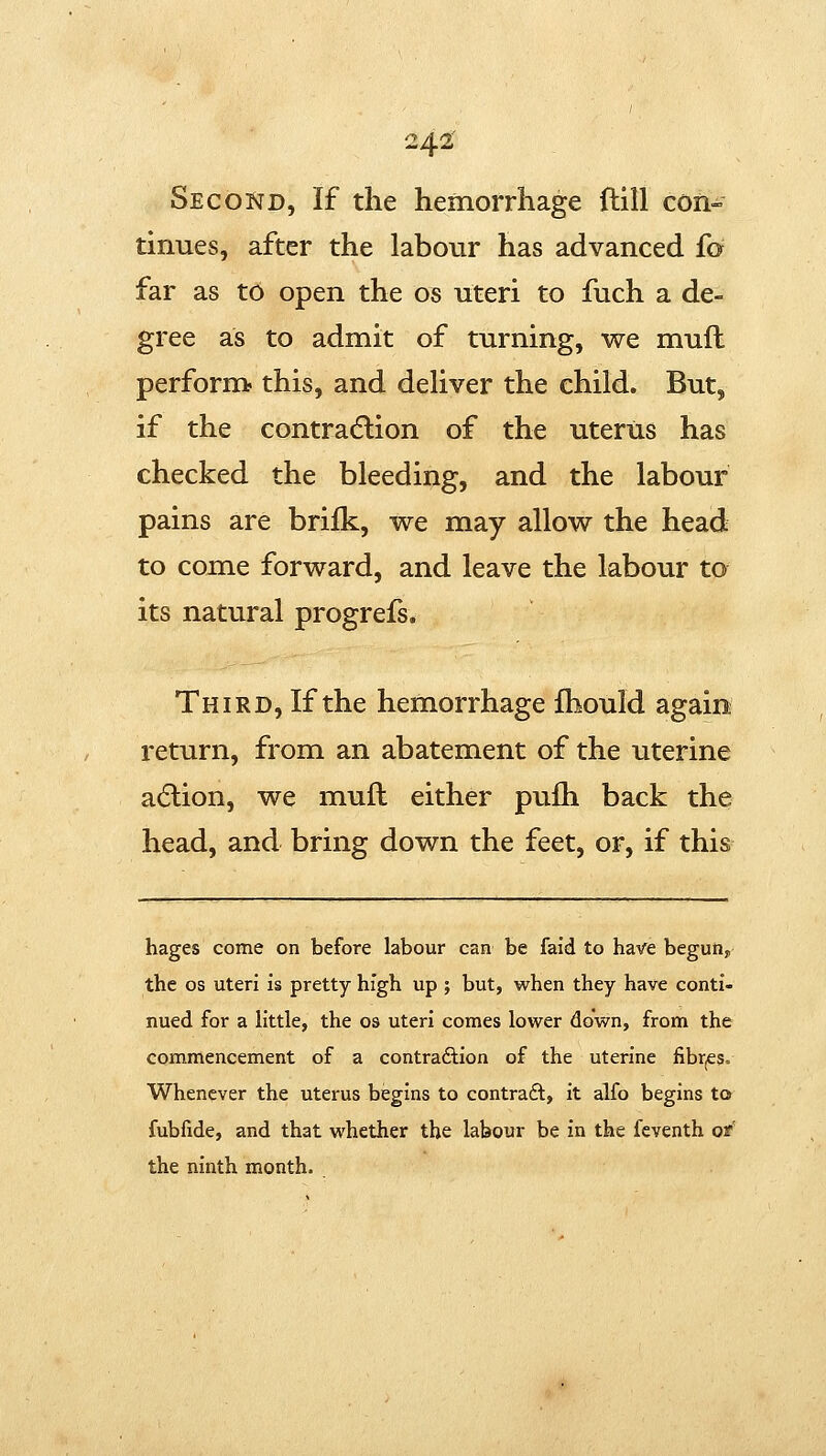 Second, If the hemorrhage ftlll con- tinues, after the labour has advanced fo far as to open the os uteri to fuch a de- gree as to admit of turning, we muft perform? this, and deHver the child. But, if the contra(5lion of the uterus has checked the bleeding, and the labour pains are brifk, we may allow the head to come forward, and leave the labour to its natural progrefs. Third, If the hemorrhage fhould again return, from an abatement of the uterine adlion, we muft either pufh back the head, and bring down the feet, or, if this hages come on before labour can be faid to ha-^e begun, the OS uteri is pretty high up ; but, when they have conti- nued for a little, the os uteri comes lower down, from the commencement of a contraftion of the uterine fibrjCs. Whenever the uterus begins to contradl, it alfo begins to fubfide, and that whether the labour be in the feventh or' the ninth month.