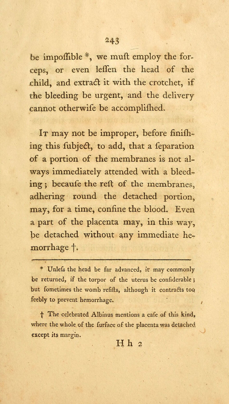 be impoifible *, we mufl employ the for- ceps, or even lefTen the head of the child, and extradl it with the crotchet, if the bleeding be urgent, and the delivery cannot otherwife be accomplifhed. It may not be improper, before finifli- ing this fubjedl, to add, that a feparation of a portion of the membranes is not al- ways immediately attended with a bleed- ing ; becaufe the reft of the membraneSj adhering round the detached portion, may, for a time, confine the blood. Even a part of the placenta may, in this way, be detached without ^ny immediate he- morrhage f. ^ Unlel^ the head be far advanced, it may commonly be returned, if the torpor of the uterus be confiderable; but fometimes the womb refifts, although it contrafts toQ feebly to prevent hemorrhage. f The celebrated Albinus mentions a cafe of this kind, where the whole of the furface of the placenta was detached except its margin. H h 2