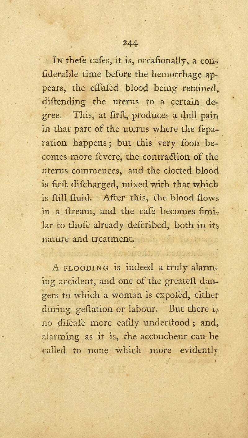 In thefe cafes, it is, occafionally, a coil-' iiderable time before the hemorrhage ap- pears, the efFufed blood being retained, diftending the uterus to a certain de- gree. This, at firfl, produces a dull paii^ in that part of the uterus where the fepa- ration happens; but this very foon be- comes more fevere, the contraction of the uterus commences, and the clotted blood is firfl difcharged, mixed with that which is ftill fluid. After this, the blood flows in a flream, and the cafe becomes fimi-? lar to thofe already defcribed, both in it§ nature and treatment. A FLOODING is indeed a truly alarm- ing accident, and one of the greatefl dan- gers to which a woman is expofed, either during geflation or labour. But there is no difeafe more eafily underftood; and, alarming as it is, the accoucheur can be called to none which more evidently