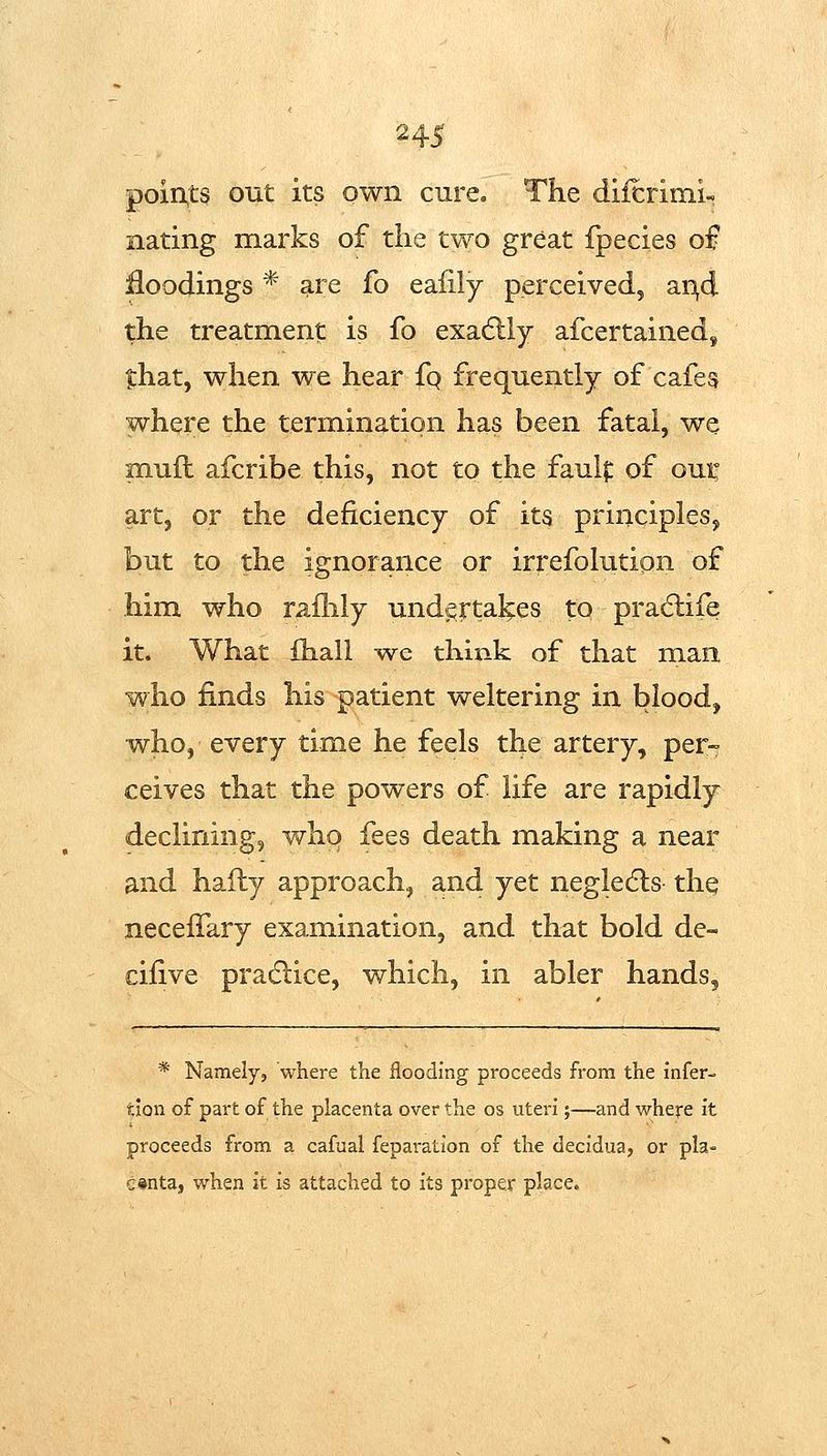 points out its own cure. The diicrimi- nating marks of the two great fpecies of jfloodings * are fo eafily perceived, ar\d the treatment is fo exadlly afcertained, that, when we hear fq frequently of cafes where the termination has been fatal, we muft afcribe this, not to the faulf of oui: art, or the deficiency of its principles, but to the ignorance or irrefolution of him who railily undertakes to pradiife it. What fhall wc think of that man who finds his patient weltering in blood, who, every time he feels the artery, per- ceives that the powers of life are rapidly declining, who fees death making a near and hafly approach, and yet negledls the necefTary examination, and that bold dc- cifive pradlice, which, in abler hands, * Namely, where the flooding proceeds from the infer- tion of part of the placenta over the os uteri;—and where it proceeds from a cafual feparation of the decidua, or pla- centa, when it is attached to its proper place.
