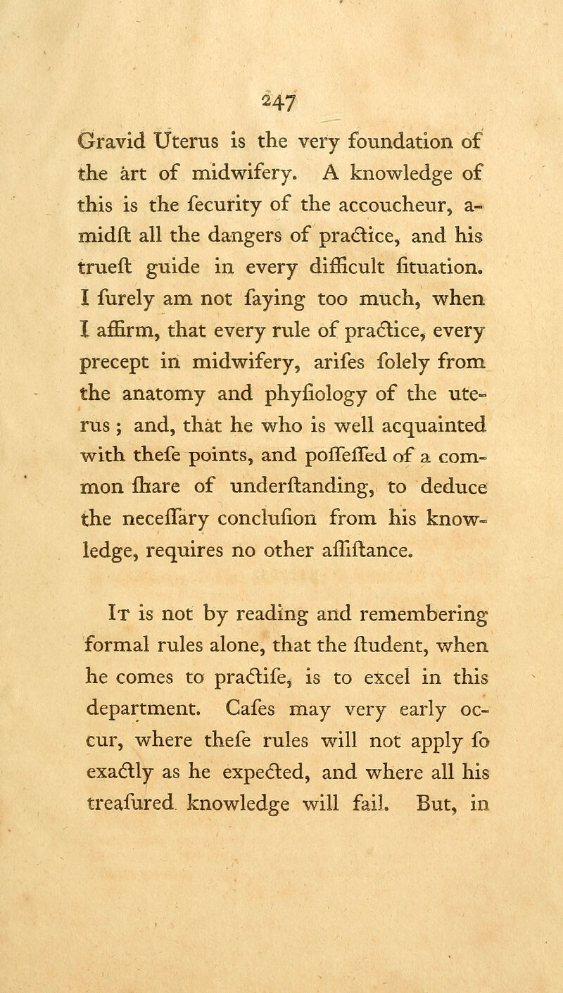 Gravid Uterus is the very foundation of the art of midwifery. A knowledge of this is the fecurity of the accoucheur, a- midft all the dangers of pra(5lice, and his trueft guide in every difficult lituation. I furely am not faying too much, when I affirm, that every rule of pradlice, every precept in midwifery, arifes folely from the anatomy and phyiiology of the ute- rus ; and, that he who is well acquainted with thefe points, and polFelTed of a com- mon fhare of underftanding, to deduce the neceffary conclufion from his know- ledge, requires no other affiftance. It is not by reading and remembering formal rules alone, that the fludent, when he comes to pra(5life^ is to excel in this department. Cafes may very early oc- cur, where thefe rules will not apply fo exadlly as he expedled, and where all his treafured knowledge will fail. But, in
