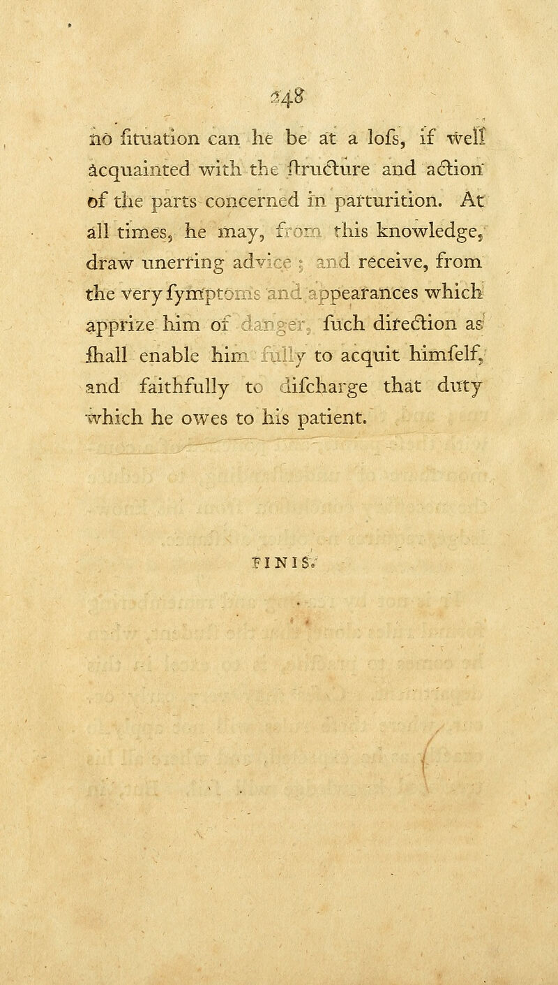 ^4^ iio fitiiation can he be at a lofs, if well acquainted with the ftruclure and aclion of the parts concerned in parturition. At all times, he may, from this knowIedgCj draw unerring advice ; and receive, from the very fym^ptoms and appearances which apprize him of danger, fuch ditedlion asr fhall enable him. fLilly to acquit himfelfj and faithfully tc iifcharge that duty which he owes to his patient. F I N I Se