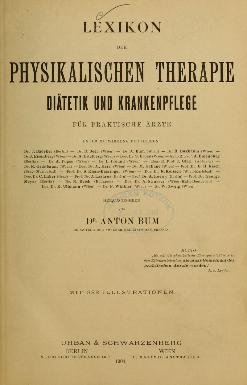 LEXIKON DER PHYSIKALISCHEN THERAPIE DIÄTETIK UND KRANKENPFLEGE FÜR PRAKTISCHE ARZTE UNTER MITWIRKUNG DER HERREN: Dr. J. Bädeker (Berlin) — Dr. B. Beer (Wien) — Dr. A. Bum (Wien) — Dr. B. Buxbaum (Wien) — Dr.J. Eisenberg (Wien) —Dr. A. Eitelberg (Wien) — Doc. Dr. S. Eiben (Wien) — Geh.-E. Prof. A. Eulenburg (Berlin) — Dr. A. Foges (Wien) — Dr. L. Freund (Wion) — Reg.-R. Prof. J. Glax (Abbazia) — Dr. R. Grünbaum (Wien) — Doc. Dr. M. Herz (Wien) — Dr. M. Kahane (Wien) — Prof. Dr. E. II. Kisch (Prag-Marienbad) — Prof. Dr. S. Klein-Baeringer (Wien)— Doc. Dr. R. Kolisch (Wien-Karlsbad) — Doc. Dr. C. Laker (Graz) — Prof. Dr.J. Lazarus (Berlin) — Prof. Dr. A. Loewy (Berlin) — Prof. Dr. George Meyer (Berlin) — Dr. N. Reich (Budapest) — Doc. Dr. A. Strasser (Wien-Kaltenlentgeben) — Doc. Dr. K. Ullmann (Wien) — Dr. F. Winkler (Wien! — Dr. W. Zweig (Wien) IIERAl'SCEKEHEN DR ANTON BUM REDACTEUß DEE •WlKNEli MEDIZINISCHEN FBKS.SE> MOTTO: „Es soll die physikaliscJie Therapie nicht nur in den Kliniken betrieben-, siemuss Gemeingut der praktischen Aerzte werden. E. r. Leyden. MIT 3SS ILLUSTRATIONEN. URBAN & SCHWARZENBERG BERLIN WIEN FK 1 KUKirilSTKANSE 1 Of.1 I., MAXIMILIANSTRANS F, i 1904.