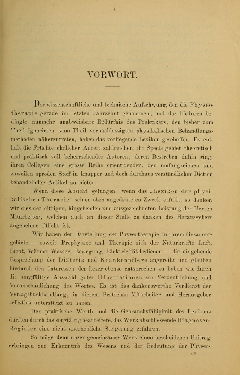 VORWORT. Der wissenschaftliche und technische Aufschwung, den die Physeo- therapie gerade im letzten Jahrzehnt genommen, und das hiedurch be- dingte, nunmehr unabweisbare Bedürfnis des Praktikers, den bisher zum Theil ignorirten, zum Theil vernachlässigten physikalischen Behandlungs- methoden näherzutreten, haben das vorliegende Lexikon geschaffen. Es ent- hält die Früchte ehrlicher Arbeit zahlreicher, ihr Sj>ecialgebiet theoretisch und praktisch voll beherrschender Autoren, deren Bestreben dahin ging, ihren Collegen eine grosse Reihe orientirender, den umfangreichen und zuweilen spröden Stoff in knapper und doch durchaus verständlicher Diction behandelnder Artikel zu bieten. Wenn diese Absicht gelungen, wenn das „Lexikon der physi- kalischen Therapie' seinen oben angedeuteten Zweck erfüllt, so danken wir dies der eifrigen, hingebenden und ausgezeichneten Leistung der Herren Mitarbeiter, welchen auch an dieser Stelle zu danken des Herausgebers angenehme Pflicht ist. A\'ir haben der Darstellung der Physeotherapie in ihrem Gesammt- gebiete — soweit Prophylaxe und Therapie sich der Naturkräfte Luft. Licht. Wärme, Wasser, Bewegung, Elektricität bedienen — die eingehende Besprechuns; der Diätetik und Krankenpflege angereiht und glauben hiedurch den Interessen der Leser ebenso entsprochen zu haben wie durch die sorgfältige Auswahl guter Illustrationen zur Verdeutlichung und Veranschaulichung des Wortes. Es ist das dankenswerthe Verdienst der Verlagsbuchhandlung, in diesem Bestreben Mitarbeiter und Herausgeber selbstlos unterstützt zu haben. Der praktische Werth und die Gebrauchsfähigkeit des Lexikons dürften durch das sorgfältig bearbeitete, das Werk abschliessende Diagnosen- Register eine nicht unerhebliche Steigerung erfahren. So möge denn unser gemeinsames Werk einen bescheidenen Beitrag erbringen zur Erkenntnis des Wesens und der Bedeutung der Physeo-