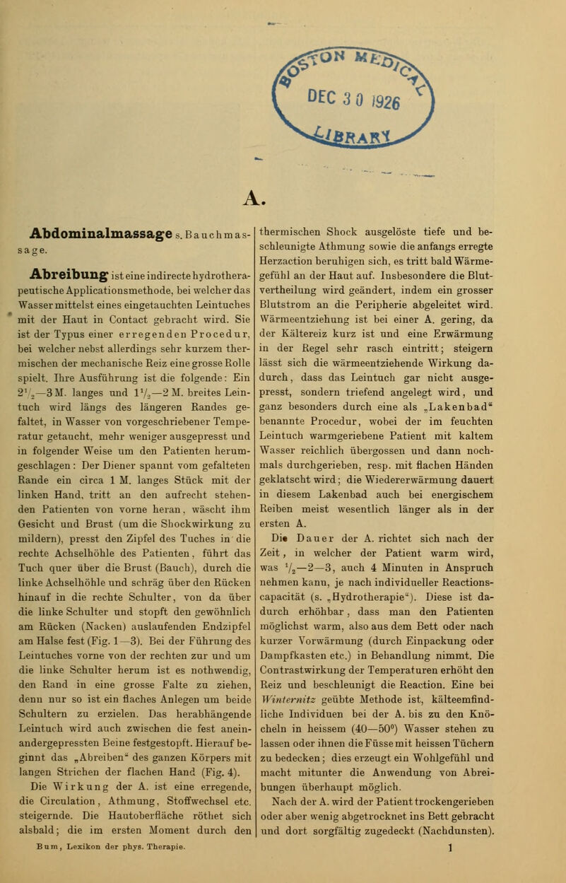 A. Abdominalmassage s. b a u c h m a s- sage. Abreibung ist eine iudirecte hydrothera- peutische Applicationsmethode, bei welcher das Wasser mittelst eines eingetauchten Leintuches mit der Haut in Contact gebracht wird. Sie ist der Typus einer erregenden Procedur, bei welcher nebst allerdings sehr kurzem ther- mischen der mechanische Reiz eine grosse Rolle spielt. Ihre Ausführung ist die folgende: Ein 21 2—3M. langes und l1/.,—2 M. breites Lein- tuch wird längs des längeren Randes ge- faltet, in Wasser von vorgeschriebener Tempe- ratur getaucht, mehr weniger ausgepresst und in folgender Weise um den Patienten herum- geschlagen : Der Diener spannt vom gefalteten Rande ein circa 1 M. langes Stück mit der linken Hand, tritt an den aufrecht stehen- den Patienten von vorne heran, wäscht ihm Gesicht und Brust (um die Shockwirkung zu mildern), presst den Zipfel des Tuches in die rechte Achselhöhle des Patienten, führt das Tuch quer über die Brust (Bauch), durch die linke Achselhöhle und schräg über den Rücken hinauf in die rechte Schulter, von da über die linke Schulter und stopft den gewöhnlich am Rücken (Nacken) auslaufenden Endzipfel am Halse fest (Fig. 1—3). Bei der Führnng des Leintuches vorne von der rechten zur und um die linke Schulter herum ist es nothwendig, den Rand in eine grosse Falte zu ziehen, denn nur so ist ein flaches Anlegen um beide Schultern zu erzielen. Das herabhängende Leintuch wird auch zwischen die fest anein- andergepressten Beine festgestopft. Hierauf be- ginnt das „Abreiben des ganzen Körpers mit langen Strichen der flachen Hand (Fig. 4). Die Wirkung der A. ist eine erregende, die Circulation, Athmung, Stoffwechsel etc. steigernde. Die Hautoberfiäche röthet sich alsbald; die im ersten Moment durch den Bum, Lexikon der phys. Therapie. thermischen Shock ausgelöste tiefe und be- schleunigte Athmung sowie die anfangs erregte Herzaction beruhigen sich, es tritt bald Wärme- gefühl an der Haut auf. Insbesondere die Blut- vertheilung wird geändert, indem ein grosser Blutstrom an die Peripherie abgeleitet wird. Wärmeentziehung ist bei einer A. gering, da der Kältereiz kurz ist und eine Erwärmung in der Regel sehr rasch eintritt; steigern lässt sich die wärmeentziehende Wirkung da- durch , dass das Leintuch gar nicht ausge- presst, sondern triefend angelegt wird, und ganz besonders durch eine als „Lakenbad benannte Procedur, wobei der im feuchten Leintuch warmgeriebene Patient mit kaltem Wasser reichlich übergössen und dann noch- mals durchgerieben, resp. mit flachen Händen geklatscht wird; die Wiedererwärmung dauert in diesem Lakenbad auch bei energischem Reiben meist wesentlich länger als in der ersten A. Di« Dauer der A. richtet sich nach der Zeit, in welcher der Patient warm wird, was 1j2—2—3, auch 4 Minuten in Anspruch nehmen kanu, je nach individueller Reactions- capacität (s. „Hydrotherapie). Diese ist da- durch erhöhbar, dass man den Patienten möglichst warm, also aus dem Bett oder nach kurzer Vorwärmung (durch Einpackung oder Dampfkasten etc.) in Behandlung nimmt. Die Contrastwirkung der Temperaturen erhöht den Reiz und beschleunigt die Reaction. Eine bei Winternitz geübte Methode ist, kälteemfind- liche Individuen bei der A. bis zu den Knö- cheln in heissem (40—50°) Wasser stehen zu lassen oder ihnen die Füsse mit heissen Tüchern zu bedecken; dies erzeugt ein Wohlgefühl und macht mitunter die Anwendung von Abrei- bungen überhaupt möglich. Nach der A. wird der Patient trockengerieben oder aber wenig abgetrocknet ins Bett gebracht und dort sorgfältig zugedeckt (Nachdunsten). 1