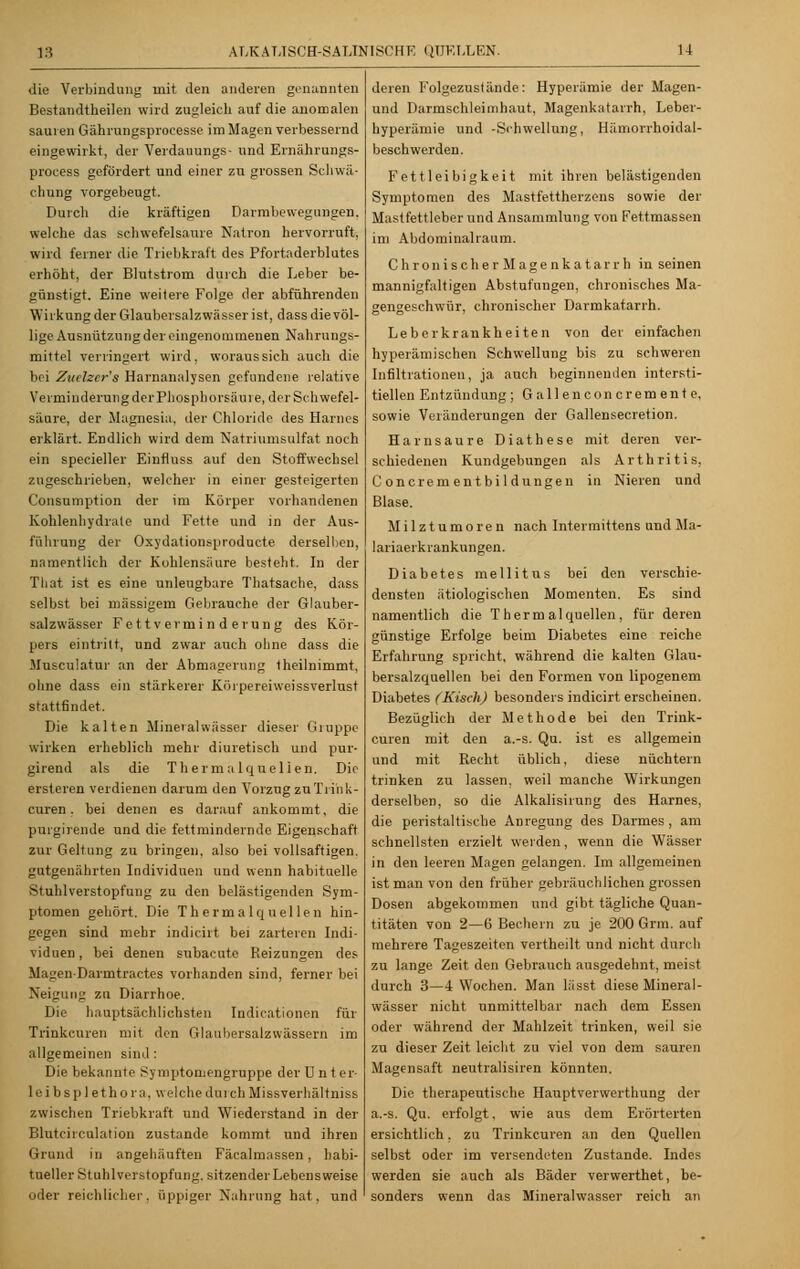 13 die Verbindung mit den anderen genannten Bestandteilen wird zugleich auf die anomalen sauren Gährungsprocesse im Magen verbessernd eingewirkt, der Verdauungs- und Ernährungs- process gefördert und einer zu grossen Schwä- chung vorgebeugt. Durch die kräftigen Darmbewegungen, welche das schwefelsaure Natron hervorruft, wird ferner die Triebkraft des Pfortaderblutes erhöht, der Blutstrom durch die Leber be- günstigt. Eine weitere Folge der abführenden Wirkung der Glaubersalzwässer ist, dass die völ- lige Ausnützung der eingenommenen Nahrungs- mittel verringert wird, woraus sich auch die bei Zuelzcr's Harnanalysen gefundene relative Verminderung der Phosphorsiiuie, der Schwefel- säure, der Magnesia, der Chloride des Harnes erklärt. Endlich wird dem Natriumsulfat noch ein specieller Einfluss auf den Stoffwechsel zugeschrieben, welcher in einer gesteigerten Consumption der im Körper vorhandenen Kohlenhydrate und Fette und in der Aus- führung der Oxydationsproducte derselben, namentlich der Kohlensäure besteht. In der That ist es eine unleugbare Thatsache, dass selbst bei massigem Gebrauche der Glauber- salzwässer Fettverminderung des Kör- pers eintritt, und zwar auch ohne dass die Musculatur an der Abmagerung 1 heilnimmt, ohne dass ein stärkerer Körpereiweissverlust stattfindet. Die kalten Mineralwässer dieser Gruppe wirken erheblich mehr diuretisch und pur- girend als die Thermalquellen. Die ersteren verdienen darum den Vorzug zuTrink- curen. bei denen es darauf ankommt, die purgirende und die fettminderndc Eigenschaft zur Geltung zu bringen, also bei vollsaftigen, gutgenährten Individuen und wenn habituelle Stuhlverstopfung zu den belästigenden Sym- ptomen gehört. Die Thermalquellen hin- gegen sind mehr indicirt bei zarteren Indi- viduen, bei denen subacute Reizungen des Magen-Darrntractes vorhanden sind, ferner bei Neigung zu Diarrhoe. Die hauptsächlichsten Indicationen für Trinkcuren mit den Glaubersalzwässern im allgemeinen sind : Die bekannte Symptomengrappe der Unter- leibsplethora, welche durch Missverhältniss zwischen Triebkraft und Wiederstand in der Blutcirculation zustande kommt und ihren Grund in angehäuften Fäcalmassen, habi- tueller Stuhlverstopfung, sitzender Lebensweise oder reichlicher, üppiger Nahrung hat, und deren Folgezustände: Hyperämie der Magen- und Darmschleimhaut, Magenkatarrh, Leber- hyperämie und -Schwellung, Hämorrhoidal- beschwerden. Fettleibigkeit mit ihren belästigenden Symptomen des Mastfettherzens sowie der Mastfettleber und Ansammlung von Fettmassen im Abdominalraum. Chronisch erMagenkatarrh in seinen mannigfaltigen Abstufungen, chronisches Ma- gengeschwür, chronischer Darmkatarrh. Leberkrankheiten von der einfachen hyperämischen Schwellung bis zu schweren Infiltrationen, ja auch beginnenden intersti- tiellen Entzündung ; G a 11 e n c on c r e tn e n t e, sowie Veränderungen der Gallensecretion. Harnsäure Diathese mit deren ver- schiedenen Kundgebungen als Arthritis, Concrementbildungen in Nieren und Blase. Milztumoren nach Intermittens und Ma- lariaerkrankungen. Diabetes mellitus bei den verschie- densten ätiologischen Momenten. Es sind namentlich die Thermalquellen, für deren günstige Erfolge beim Diabetes eine reiche Erfahrung spricht, während die kalten Glau- bersalzquellen bei den Formen von lipogenem Diabetes (Kisch) besonders indicirt erscheinen. Bezüglich der Methode bei den Trink- curen mit den a.-s. Qu. ist es allgemein und mit Recht üblich, diese nüchtern trinken zu lassen, weil manche Wirkungen derselben, so die Alkalisirung des Harnes, die peristaltische Anregung des Darmes , am schnellsten erzielt werden, wenn die Wässer in den leeren Magen gelangen. Im allgemeinen ist man von den früher gebräuchlichen grossen Dosen abgekommen und gibt tägliche Quan- titäten von 2—6 Bechern zu je 200 Grm. auf mehrere Tageszeiten vertheilt und nicht durch zu lange Zeit den Gebrauch ausgedehnt, meist durch 3—4 Wochen. Man lässt diese Mineral- wässer nicht unmittelbar nach dem Essen oder während der Mahlzeit trinken, weil sie zu dieser Zeit leicht zu viel von dem sauren Magensaft neutralisiren könnten. Die therapeutische Hauptverwerthung der a.-s. Qu. erfolgt, wie aus dem Erörterten ersichtlich, zu Trinkcuren an den Quellen selbst oder im versendeten Zustande. Indes werden sie auch als Bäder verwerthet, be- sonders wenn das Mineralwasser reich an