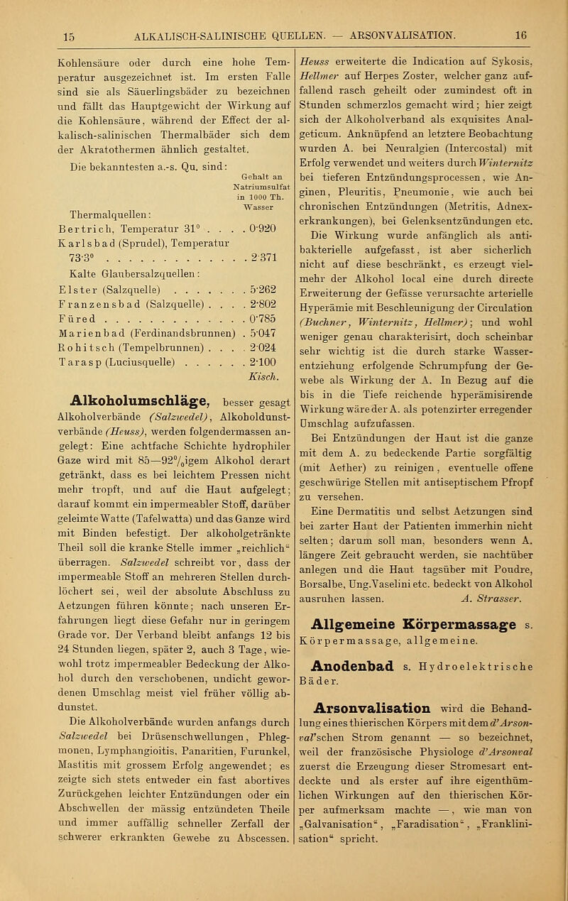 16 Kohlensäure oder durch eine hohe Tem- peratur ausgezeichnet ist. Im ersten Falle sind sie als Säuerlingsbäder zu bezeichnen und fällt das Hauptgewicht der Wirkung auf die Kohlen säure, während der Effect der al- kalisch-salinischen Thermalbäder sich dem der Akratothermen ähnlich gestaltet. Die bekanntesten a.-s. Qu. sind: Gehalt an Natriumsulfat in 1000 Th. Wasser Thermalquellen: Bertrich, Temperatur 31° . . . .0-920 Karlsbad (Sprudel), Temperatur 73-3° 2 371 Kalte Glaubersalzquellen: Elster (Salzquelle) 5-262 Franzensbad (Salzquelle) . . . . 2'802 Füred 0-785 Marienbad (Ferdinandsbrunnen) . 5'047 Kohi t seh (Tempelbrunnen) . . . .2 024 Tarasp (Luciusquelle) 2-100 Kisch. Alkoholumschläge, besser gesagt Alkoholverbände (Salzwedel), Alkoholdunst- verbände (Heuss), werden folgendermassen an- gelegt: Eine achtfache Schichte hydrophiler Gaze wird mit 85—92°/0igem Alkohol derart getränkt, dass es bei leichtem Pressen nicht mehr tropft, und auf die Haut aufgelegt; darauf kommt ein impermeabler Stoff, darüber geleimte Watte (Tafelwatta) und das Ganze wird mit Binden befestigt. Der alkoholgetränkte Theil soll die kranke Stelle immer „reichlich überragen. Salzwedel schreibt vor, dass der impermeable Stoff an mehreren Stellen durch- löchert sei, weil der absolute Abschluss zu Aetzungen führen könnte; nach unseren Er- fahrungen liegt diese Gefahr nur in geringem Grade vor. Der Verband bleibt anfangs 12 bis 24 Stunden liegen, später 2, auch 3 Tage, wie- wohl trotz impermeabler Bedeckung der Alko- hol durch den verschobenen, undicht gewor- denen Umschlag meist viel früher völlig ab- dunstet. Die Alkoholverbände wurden anfangs durch Salzwedel bei Drüsenschwellungen, Phleg- monen, Lymphangioitis, Panaritien, Furunkel, Mastitis mit grossem Erfolg angewendet; es zeigte sich stets entweder ein fast abortives Zurückgehen leichter Entzündungen oder ein Abschwellen der massig entzündeten Theile und immer auffällig schneller Zerfall der schwerer erkrankten Gewebe zu Abscessen. Heuss erweiterte die Indication auf Sykosis, Hellmer auf Herpes Zoster, welcher ganz auf- fallend rasch geheilt oder zumindest oft in Stunden schmerzlos gemacht, wird; hier zeigt sich der Alkoholverband als exquisites Anal- geticum. Anknüpfend an letztere Beobachtung wurden A. bei Neuralgien (Intercostal) mit Erfolg verwendet und weiters durch Winternitz bei tieferen Entzündungsprocessen, wie An- ginen, Pleuritis, Pneumonie, wie auch bei chronischen Entzündungen (Metritis, Adnex- erkrankungen), bei Gelenksentzündungen etc. Die Wirkung wurde anfänglich als anti- bakterielle aufgefasst, ist aber sicherlich nicht auf diese beschränkt, es erzeugt viel- mehr der Alkohol local eine durch directe Erweiterung der Gefässe verursachte arterielle Hyperämie mit Beschleunigung der Circulation (Buchner, Winternitz, Hellmer); und wohl weniger genau charakterisirt, doch scheinbar sehr wichtig ist die durch starke Wasser- entziehung erfolgende Schrumpfung der Ge- webe als Wirkung der A. In Bezug auf die bis in die Tiefe reichende hyperämisirende Wirkung wäre der A. als potenzirter erregender Umschlag aufzufassen. Bei Entzündungen der Haut ist die ganze mit dem A. zu bedeckende Partie sorgfältig (mit Aether) zu reinigen, eventuelle offene geschwürige Stellen mit antiseptischem Pfropf zu versehen. Eine Dermatitis und selbst Aetzungen sind bei zarter Haut der Patienten immerhin nicht selten; darum soll man, besonders wenn A. längere Zeit gebraucht werden, sie nachtüber anlegen und die Haut tagsüber mit Poudre, Borsalbe, üng.Vaselini etc. bedeckt von Alkohol ausruhen lassen. A. Strasser. Allgemeine Körpermassage s. Körpermassage, allgemeine. Anodenbad s. Hydroelektrische Bäder. Al'SOnvalisation wird die Behand- lung eines thierischen Körpers mit demd'Arson- corschen Strom genannt — so bezeichnet, weil der französische Physiologe d'Arsonval zuerst die Erzeugung dieser Stromesart ent- deckte und als erster auf ihre eigenthüm- lichen Wirkungen auf den thierischen Kör- per aufmerksam machte —, wie man von „Galvanisation, „Faradisation, „Franklini- sation spricht.