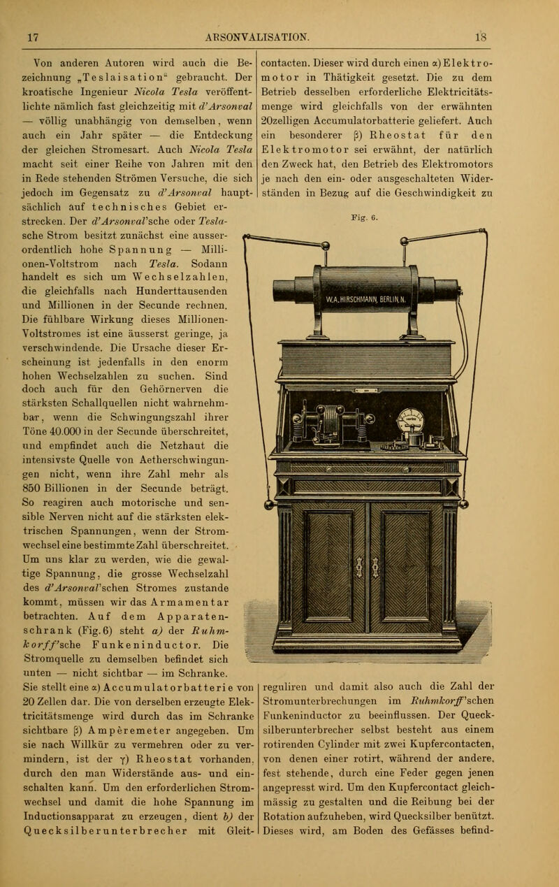 Von anderen Autoren wird auch die Be- zeichnung „Teslai sation gebraucht. Der kroatische Ingenieur Nicola Tesla veröffent- lichte nämlich fast gleichzeitig mit d'Arsonval — völlig unabhängig von demselben, wenn auch ein Jahr später — die Entdeckung der gleichen Stromesart. Auch Nicola Tesla macht seit einer Reihe von Jahren mit den in Rede stehenden Strömen Versuche, die sich jedoch im Gegensatz zu d'Arsoncal haupt- sächlich auf technisches Gebiet er- strecken. Der d'ArsonvaVsche oder Tesla- sche Strom besitzt zunächst eine ausser- ordentlich hohe Spannung — Milli- onen-Voltstrom nach Tesla. Sodann handelt es sich um Wechselzahlen, die gleichfalls nach Hunderttausenden und Millionen in der Secunde rechnen. Die fühlbare Wirkung dieses Millionen- Voltstromes ist eine äusserst geringe, ja verschwindende. Die Ursache dieser Er- scheinung ist jedenfalls in den enorm hohen Wechselzahlen zu suchen. Sind doch auch für den Gehörnerven die stärksten Schallquellen nicht wahrnehm- bar, wenn die Schwingungszahl ihrer Töne 40.000 in der Secunde überschreitet, und empfindet auch die Netzhaut die intensivste Quelle von Aetherschwingun- gen nicht, wenn ihre Zahl mehr als 850 Billionen in der Secunde beträgt. So reagiren anch motorische und sen- sible Nerven nicht auf die stärksten elek- trischen Spannungen, wenn der Strom- wechsel eine bestimmte Zahl überschreitet. Um uns klar zu werden, wie die gewal- tige Spannung, die grosse Wechselzahl des d'ArsonvaVsehen Stromes zustande kommt, müssen wir das Armamentar betrachten. Auf dem Apparaten- schrank (Fig.6) steht a) der Ruhm- korff'sche Funke ninduetor. Die Stromquelle zu demselben befindet sich unten — nicht sichtbar — im Schranke. Sie stellt einea)Accumulatorbatterie von 20 Zellen dar. Die von derselben erzeugte Elek- tricitätsmenge wird durch das im Schranke sichtbare ß) Amperemeter angegeben. Um sie nach Willkür zu vermehren oder zu ver- mindern, ist der y) Rheostat vorhanden. durch den man Widerstände aus- und ein- schalten kann. Um den erforderlichen Strom- wechsel und damit die hohe Spannung im Inductionsapparat zu erzeugen, dient b) der Quecksilberunterbrecher mit Gleit- contacten. Dieser wird durch einen a) Elektro- motor in Thätigkeit gesetzt. Die zu dem Betrieb desselben erforderliche Elektricitäts- menge wird gleichfalls von der erwähnten 20zelligen Accumulatorbatferie geliefert. Auch ein besonderer ß) Rheostat für den Elektromotor sei erwähnt, der natürlich den Zweck hat, den Betrieb des Elektromotors je nach den ein- oder ausgeschalteten Wider- ständen in Bezug auf die Geschwindigkeit zu reguliren und damit also auch die Zahl der Stromunterbrechungen im Ruhnilcorff'schen Funkeninductor zu beeinflussen. Der Queck- silberunterbreeher selbst besteht aus einem rotirenden Cylinder mit zwei Kupfercontacten, von denen einer rotirt, während der andere, fest stehende, durch eine Feder gegen jenen angepresst wird. Um den Kupfercontact gleich- massig zu gestalten und die Reibung bei der Rotation aufzuheben, wird Quecksilber benützt. Dieses wird, am Boden des Gefässes befind-