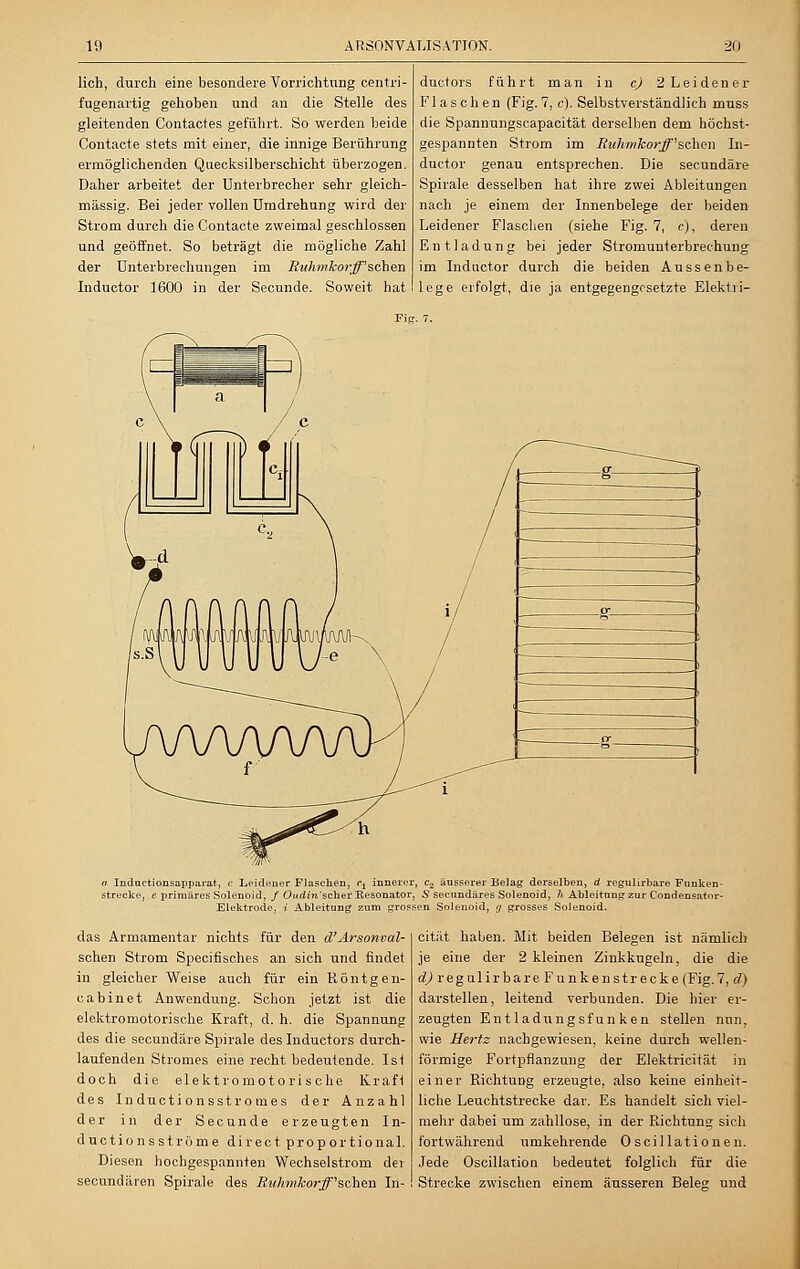 lieh, durch eine besondere Vorrichtung centri- fugenartig gehoben und an die Stelle des gleitenden Contacfes geführt. So werden beide Contacte stets mit einer, die innige Berührung ermöglichenden Quecksilberschicht überzogen. Daher arbeitet der Unterbrecher sehr gleich- massig. Bei jeder vollen Umdrehung wird der Strom durch die Contacte zweimal geschlossen und geöffnet. So beträgt die mögliche Zahl der Unterbrechungen im Ruhmkor-ß'sehen Inductor 1600 in der Secunde. Soweit hat duetors führt man in cj 2 Leidener Flaschen (Fig. 7, c). Selbstverständlich muss die Spannungscapacität derselben dem höchst- gespannten Strom im Ruhmkorff''sehen In- ductor genau entsprechen. Die seeundäre Spirale desselben hat ihre zwei Ableitungen nach je einem der Innenbelege der beiden Leidener Flaschen (siehe Fig. 7, c), deren Entladung bei jeder Stromunterbrechung im Inductor durch die beiden Aussenbe- lege erfolgt, die ja entgegengesetzte Elektri- Fig. 7. ft Inductionsapparat, c Leidener Flaschen, c± innerer, c2 äusserer Belag derselben, d regulirbare Funken- strecke, e primäres Solenoid, / Oitdin'schev Resonator, 5 seeundäres Solenoid, h Ableitung zur Condensator- Elektrode, i Ableitung zum grossen Solenoid, <j grosses Solenoid. das Armamentar nichts für den d' Arsonval- schen Strom Specifisches an sich und findet in gleicher Weise auch für ein Röntg en- cabinet Anwendung. Schon jetzt ist die elektromotorische Kraft, d. h. die Spannung des die seeundäre Spirale des Inductors durch- laufenden Stromes eine recht bedeutende. Ist doch die elektromotorische Krafi des Inductionsstromes der Anzahl der in der Secunde erzeugten In- duetionsströme direct proportional. Diesen hochgespannten Wechselstrom der seeundären Spirale des Ruhmkorff''sehen In- cität haben. Mit beiden Belegen ist nämlich je eine der 2 kleinen Zinkkugeln, die die d) regulirbare Funken strecke (Fig. 7, d) darstellen, leitend verbunden. Die hier er- zeugten Entladungsfunken stellen nun, wie Hertz nachgewiesen, keine durch wellen- förmige Fortpflanzung der Elektricität in einer RichtuDg erzeugte, also keine einheit- liche Leuchtstrecke dar. Es handelt sich viel- mehr dabei um zahllose, in der Richtung sich fortwährend umkehrende Oscillationen. Jede Oscillation bedeutet folglich für die Strecke zwischen einem äusseren Beleg und
