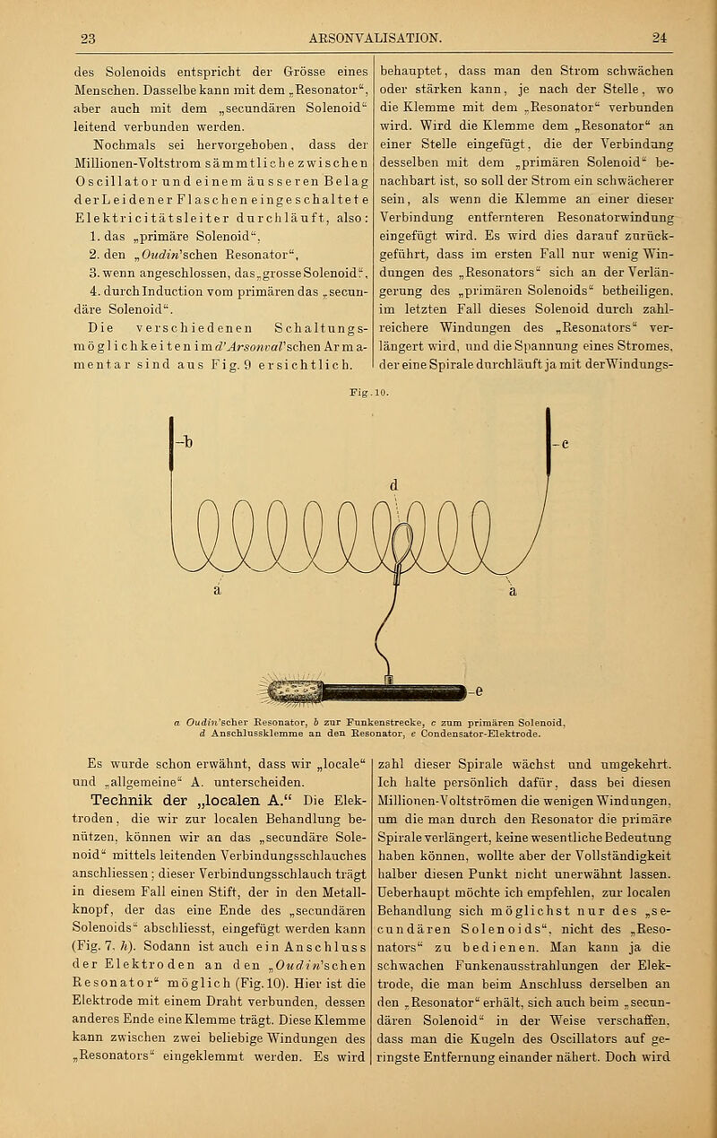 des Solenoids entspricht der Grösse eines Menschen. Dasselbe kann mit dem „Resonator, aber auch mit dem „secundären Solenoid leitend verbunden werden. Nochmals sei hervorgehoben, dass der Millionen-Voltstrom sämmtlichezwischen Oscillator und einem äusseren Belag der Leidener Flascheneingeschaltete Elektri ci tat slei ter durchläuft, also: 1. das „primäre Solenoid, 2. den vOttdin'sehen Resonator, 3. wenn angeschlossen, das„grosseSolenoid, 4. durch Induction vom primären das „seeun- däre Solenoid. Die verschiedenen Schaltungs- möglich keitenim d'Arsonval'scheu Ar m a- mentar sind aus Fig. 9 ersichtlich. behauptet, dass man den Strom schwächen oder stärken kann, je nach der Stelle, wo die Klemme mit dem „Resonator verbunden wird. Wird die Klemme dem „Resonator an einer Stelle eingefügt, die der Verbindung desselben mit dem „primären Solenoid be- nachbart ist, so soll der Strom ein schwächerer sein, als wenn die Klemme an einer dieser Verbindung entfernteren Resonatorwindung eingefügt wird. Es wird dies darauf zurück- geführt, dass im ersten Fall nur wenig Win- dungen des „Resonators sich an der Verlän- gerung des „primären Solenoids betheiligen, im letzten Fall dieses Solenoid durch zahl- reichere Windungen des „Resonators ver- längert wird, und die Spannung eines Stromes, der eine Spirale durchläuft ja mit derWindungs- Fig.10. a Oudhi'GcheT Resonator, b zur Funkenstrecke, c zum primären Solenoid, d Anschlnssklemrae an den Resonator, e Condensator-Elektrode. Es wurde schon erwähnt, dass wir „locale und „allgemeine A. unterscheiden. Technik der „loealen A. Die Elek- troden , die wir zur loealen Behandlung be- nützen, können wir an das „seeundäre Sole- noid mittels leitenden Verbindungsschlauches anschliessen; dieser Verbindungsschlauch trägt in diesem Fall einen Stift, der in den Metall- knopf, der das eine Ende des „secundären Solenoids abschliesst, eingefügt werden kann (Fig. 7. h). Sodann ist auch einAnschluss der Elektro den an den „OwdiVschen Resonator möglich (Fig.10). Hier ist die Elektrode mit einem Draht verbunden, dessen anderes Ende eine Klemme trägt. Diese Klemme kann zwischen zwei beliebige Windungen des „Resonators eingeklemmt werden. Es wird zahl dieser Spirale wächst und umgekehrt. Ich halte persönlich dafür, dass bei diesen Millionen-Voltströmen die wenigen Windungen, um die man durch den Resonator die primäre Spirale verlängert, keine wesentliche Bedeutung haben können, wollte aber der Vollständigkeit halber diesen Punkt nicht unerwähnt lassen, üeberhaupt möchte ich empfehlen, zur loealen Behandlung sich möglichst nur des „se- cundären Solenoids, nicht des „Reso- nators zu bedienen. Man kann ja die schwachen Funkenausstrahlungen der Elek- trode, die man beim Anschluss derselben an den „Resonator erhält, sich auch beim „secun- dären Solenoid in der Weise verschaffen, dass man die Kugeln des Oscillators auf ge- ringste Entfernung einander nähert. Doch wird