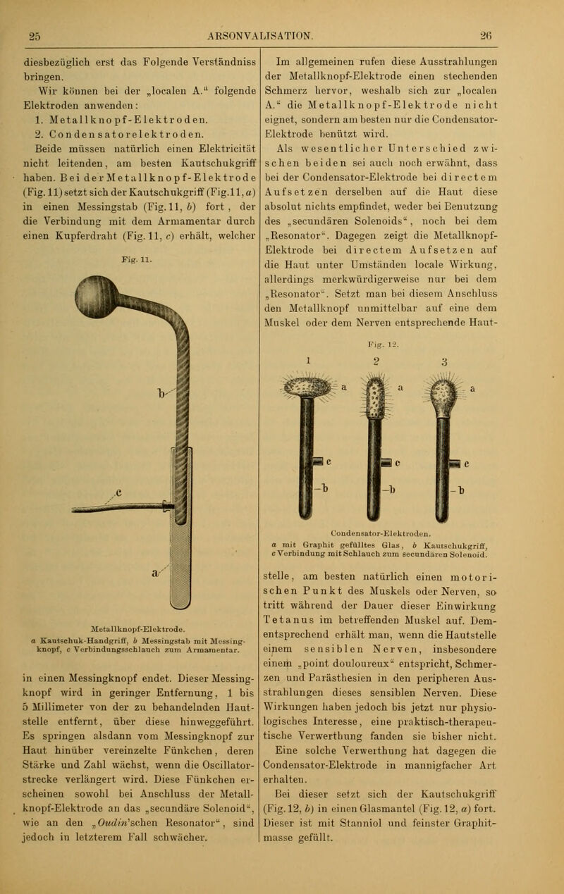 diesbezüglich erst das Folgende Verständniss bringen. Wir können bei der „loealen A. folgende Elektroden anwenden: 1. Metallknopf-Elektroden. 2. Condensatorelektroden. Beide müssen natürlich einen Elektricität nicht leitenden, am besten Kautschukgriff haben. Bei der Met allknopf-Elektrode (Fig. 11) setzt sich der Kautschukgriff (Fig.l 1, a) in einen Messingstab (Fig. 11,6) fort, der die Verbindung mit dem Armamentar durch einen Kupferdraht (Fig. 11, c) erhält, welcher Fig. n. Metallknopf-Elektrode. a Kautschuk-Handgriff, b Messingstab mit Messing- knopf, c Verbindungsschlauch zum Armamentar. in einen Messingknopf endet. Dieser Messing- knopf wird in geringer Entfernung, 1 bis 5 Millimeter von der zu behandelnden Haut- stelle entfernt, über diese hinweggeführt. Es springen alsdann vom Messingknopf zur Haut hinüber vereinzelte Fünkchen, deren Stärke und Zahl wächst, wenn die Oscillator- strecke verlängert wird. Diese Fünkchen er- scheinen sowohl bei Anschluss der Metall- knopf-Elektrode an das „secundäre Solenoid, wie an den „Oe«/('«'sehen Resonator, sind jedoch in letzterem Fall schwächer. Im allgemeinen rufen diese Ausstrahlungen der Metallknopf-Elektrode einen stechenden Schmerz hervor, weshalb sich zur „loealen A. die Met allknopf-Elektrode nicht eignet, sondern am besten nur die Condensator- Elektrode benützt wird. Als wesentlicher Unterschied zwi- schen beiden sei auch noch erwähnt, dass bei der Condensator-Elektrode bei directem Aufsetzen derselben auf die Haut diese absolut nichts empfindet, weder bei Benutzung des „seeuudären Solenoids. noch bei dem „Resonator. Dagegen zeigt die Metallknopf- Elektrode bei directem Aufsetzen auf die Haut unter Umständen locale Wirkung, allerdings merkwürdigerweise nur bei dem „Resonator. Setzt man bei diesem Anschluss den Metallknopf unmittelbar auf eine dem Muskel oder dem Nerven entsprechende Haut- Condensatnr-Elektroden. o mit Graphit gefülltes Glas, b Kautschukgriff, cA'erbindung mit Schlauch zum seeundaren Solenoid. stelle, am besten natürlich einen motori- schen Punkt des Muskels oder Nerven, so tritt während der Dauer dieser Einwirkung Tetanus im betreffenden Muskel auf. Dem- entsprechend erhält man, wenn die Hautstelle einem sensiblen Nerven, insbesondere einem .point douloureux entspricht, Schmer- zen und Parästhesien in den peripheren Aus- strahlungen dieses sensiblen Nerven. Diese Wirkungen haben jedoch bis jetzt nur physio- logisches Interesse, eine praktisch-therapeu- tische Verwerthung fanden sie bisher nicht. Eine solche Yerweithung hat dagegen die Condensator-Elektrode in mannigfacher Art erhalten. Bei dieser setzt sich der Kautschukgriff (Fig. 12, b) in einen Glasmantel (Fig. 12, a) fort. Dieser ist mit Stanniol und feinster Graphit- masse gefüllt.