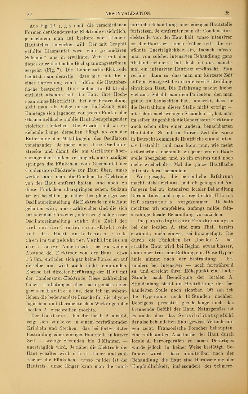 Aus Fig. 12, i, 2, 3 sind die verschiedenen Formen der Condensator-Elektrode ersichtlich, je nachdem man auf breitere oder kleinere Hautstellen einwirken will. Der mit Graphit gefüllte Glasmantel wird vom „secundären Solenoid aus in erwähnter Weise mit den dieses durchlaufenden Hochspannungsströmen gespeist (Fig. 7). Die Condensator-Elektrode benützt man derartig, dass man mit ihr in einer Entfernung von 1—5Mm. die Hautober- fläche bestreicht. Die Condensator-Elektrode entladet alsdann auf die Haut ihre Hoeh- spannungs-Elektricität. Bei der Bestreichung sieht man als Folge dieser Entladung eine Unmenge sich jagender, von jedem Punkte der Glasmantelfläche auf die Haut überspringender violetter Fünkchen. Die Anzahl und zu er- zielende Länge derselben hängt ab von der Entfernung der Metallkugeln des Oscillators voneinander. Je mehr man diese Oscillator- strecke und damit die am Oscillator über- springenden Funken verlängert, umso häufiger springen die Fünkchen vom Glasmantel der Condensator-Elektrode zur Haut über, umso weiter kann man die Condensator-Elektrode von der Haut entfernt halten und noch zu dieser Fünkchen überspringen sehen. Sodann ist zu beachten, je näher, bei gleich grosser Oscillatoreinstellung. die Elektrode an die Haut gehalten wird, umso zahlreicher sind die sich entladenden Fünkchen, oder bei gleich grosser Oscillatoreinstellung steht die Zahl der sieh von der Condensator-Elektrode auf die Haut entladenden Fünk- chen im umgekehrten Verhältniss zu ihrer Länge. Andererseits, bei zu weitem Abstand der Elektrode von der Haut. etwa 15 Cm., entladen sich gar keine Fünkchen auf dieselbe und wird auch nichts empfunden. Ebenso bei directer Berührung der Haut mit der Condensator-Elektrode. Diese zahlreichen feinen Entladungen üben naturgemäss einen gewissen Hautreiz aus, dem ich im wesent- lichen die bedeutendste Ursache für die physio- logischen und therapeutischen Wirkungen der localen A. zuschreiben möchte. Der Hautreiz, den die locale A. ausübt, zeigt sich zunächst in einem fortwährenden Kribbeln und Siechen, das bei fortgesetzter Bestrahlung einer einzigen Hautstelle in kurzer Zeit — wenige Secunden bis 3 Minuten — unerträglich wird. Je näher die Elektrode der Haut gehalten wird, d. h. je kleiner und zahl- reicher die Fünkchen , umso milder ist der Hautreiz, umso länger kann man die conti- nuirliche Behandlung einer einzigen Hautstelle fortsetzen. Je entfernter man die Condensator- elektrode von der Haut hält, umso intensiver ist der Hautreiz, umso früher tritt die er- wähnte ünerträglichkeit ein. Danach müsste man von solcher intensiven Behandlung ganz Abstand nehmen. Und doch ist uns manch- mal ein intensiver Hautreiz erwünscht. Man verfährt dann so. dass man nur kürzeste Zeit auf eine einzige Stelle die intensive Bestrahlung einwirken lässt. Die Erfahrung macht hiebei viel aus. Sobald man dem Patienten, den man genau zu beobachten bat, anmerkt, dass er die Bestrahlung dieser Stelle nicht erträgt — oft schon nach wenigen Secunden —, hat man im selben Augenblick die Condensator-Elektrode auch schon über einer andern, benachbarten Hautstelle. So ist in kurzer Zeit die ganze in Betracht kommende Hautfläche einmal inten- siv bestrahlt, und man kann nun, wie meist erforderlich, nochmals zu jener ersten Haut- stelle übergehen und so ein zweites und noch mehr wiederholtes Mal die ganze Hautfläche intensiv local behandeln. Wie gesagt, die persönliche Erfahrung macht hiebei viel aus, und oft genug sind An- fängern bei zu intensiver localer Behandlung Dermatitiden und sogar regelrechte Ulcera inf 1 amm ator i a vorgekommen. Deshalb möchten wir empfehlen, anfangs milde, fein- strahlige locale Behandlung vorzuziehen. Die physiologischen Erscheinungen bei der localen A. sind zum Theil bereits erwähnt; noch einiges sei hinzugefügt. Die durch die Fünkchen bei „localer A.a be- strahlte Haut wird bei Beginn etwas blasser, dann aber tritt eine Röthung ein. Diese Hyper- ämie nimmt nach der Bestrahlung — be- sonders bei intensiver — noch fortwährend zu und erreicht ihren Höhepunkt eine halbe Stunde nach Beendigung der localen A. Stundenlang bleibt die Hautröthung der be- handelten Stelle noch sichtbar. Oft sah ich die Hyperämie noch 10 Stunden nachher. Debrigens persistirt gleich lange auch das brennende Gefühl der Haut. Naturgemäss ist es auch, dass das Sensibilitätsgefühl der also behandelten Haut gewisse Veränderun- gen zeigt. Französische Forscher behaupten, eine vollständige Anästhesie der Haut durch locale A. hervorgerufen zu haben. Derartiges wurde jedoch in keiner Weise bestätigt. Ge- funden wurde, dass unmittelbar nach der Behandlung die Haut eine Herabsetzung der Empfindlichkeit, insbesondere des Schmerz-
