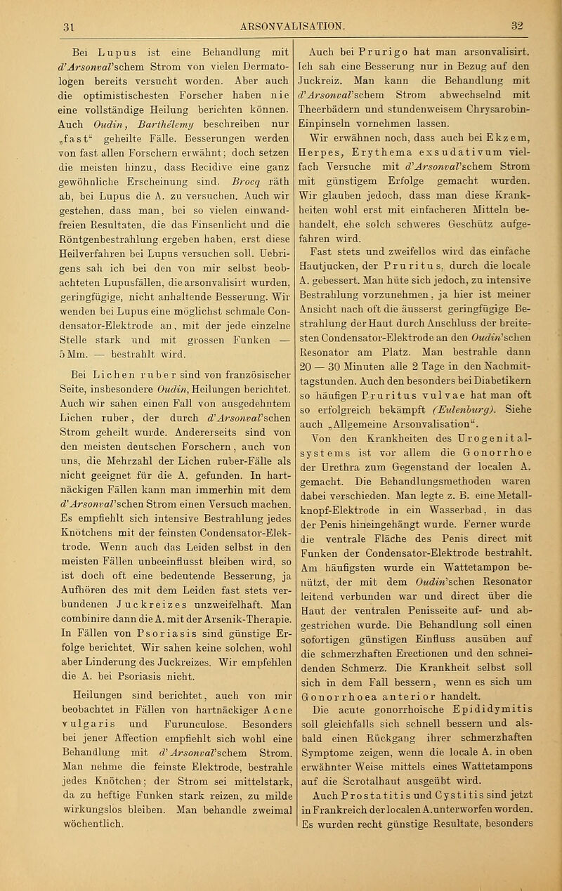 Bei Lupus ist eine Behandlung mit d'ArsonvaVschem Strom von vielen Dermato- logen bereits versucht worden. Aber auch die optimistischesten Forscher haben nie eine vollständige Heilung berichten können. Auch Oudin, Barthelemy beschreiben nur „fast geheilte Fälle. Besserungen werden von fast allen Forschern erwähnt; doch setzen die meisten hinzu, dass Recidive eine ganz gewöhnliche Erscheinung sind. Brocq räth ab, bei Lupus die A. zu versuchen. Auch wir gestehen, dass man, bei so vielen einwand- freien Resultaten, die das Finsenlicht und die Röntgenbestrahlung ergeben haben, erst diese Heilverfahren bei Lupus versuchen soll. Uebri- gens sah ich bei den von mir selbst beob- achteten Lupusfällen, die arsonvalisirt wurden, geringfügige, nicht anhaltende Besserung. Wir wenden bei Lupus eine möglichst schmale Con- densator-Elektrode an, mit der jede einzelne Stelle stark und mit grossen Funken — 5 Mm. — bestrahlt wird. Bei Liehen ruber sind von französischer Seite, insbesondere Oudin, Heilungen berichtet. Auch wir sahen einen Fall von ausgedehntem Liehen ruber, der durch d'ArsonvaV'sehen Strom geheilt wurde. Andererseits sind von den meisten deutschen Forschern, auch von uns, die Mehrzahl der Liehen ruber-Fälle als nicht geeignet für die A. gefunden. In hart- näckigen Fällen kann man immerhin mit dem d'ArsonvaV sehen Strom einen Versuch machen. Es empfiehlt sich intensive Bestrahlung jedes Knötchens mit der feinsten Condensator-Elek- trode. Wenn auch das Leiden selbst in den meisten Fällen unbeeinflusst bleiben wird, so ist doch oft eine bedeutende Besserung, ja Aufhören des mit dem Leiden fast stets ver- bundenen Juckreizes unzweifelhaft. Man combinire dann die A. mit der Arsenik-Therapie. In Fällen von Psoriasis sind günstige Er- folge berichtet. Wir sahen keine solchen, wohl aber Linderung des Juckreizes. Wir empfehlen die A. bei Psoriasis nicht. Heilungen sind berichtet, auch von mir beobachtet in Fällen von hartnäckiger Acne vulgaris und Furunculose. Besonders bei jener Affection empfiehlt sich wohl eine Behandlung mit d'ArsonvaV schem Strom. Man nehme die feinste Elektrode, bestrahle jedes Knötchen; der Strom sei mittelstark, da zu heftige Funken stark reizen, zu milde wirkungslos bleiben. Man behandle zweimal wöchentlich. Auch bei Prurigo hat man arsonvalisirt. Ich sah eine Besserung nur in Bezug auf den Juckreiz. Man kann die Behandlung mit d'ArsonvaV'schem Strom abwechselnd mit Theerbädern und stundenweisem Chrysarobin- Einpinseln vornehmen lassen. Wir erwähnen noch, dass auch bei Ekzem, Herpes, Erythema exsudativum viel- fach Versuche mit d'ArsonvaV'schem Strom mit günstigem Erfolge gemacht wurden. Wir glauben jedoch, dass man diese Krank- heiten wohl erst mit einfacheren Mitteln be- handelt, ehe solch schweres Geschütz aufge- fahren wird. Fast stets und zweifellos wird das einfache Hautjucken, der Pruritus, durch die locale A. gebessert. Man hüte sich jedoch, zu intensive Bestrahlung vorzunehmen. ja hier ist meiner Ansicht nach oft die äusserst geringfügige Be- strahlung der Haut durch Anschlnss der breite- sten Condensator-Elektrode an den Oudin'schen Resonator am Platz. Man bestrahle dann 20 — 30 Minuten alle 2 Tage in den Nachmit- tagstunden. Auch den besonders bei Diabetikern so häufigen Pruritus vulvae hat man oft so erfolgreich bekämpft (Eidenburg). Siehe auch „Allgemeine Arsonvalisation. Von den Krankheiten des Urogenital- systems ist vor allem die Gonorrhoe der Urethra zum Gegenstand der localen A. gemacht. Die Behandlungsmethoden waren dabei verschieden. Man legte z. B. eine Metall- knopf-Elektrode in ein Wasserbad, in das der Penis hineingehängt wurde. Ferner wurde die ventrale Fläche des Penis direct mit Funken der Condensator-Elektrode bestrahlt. Am häufigsten wurde ein Wattetampon be- nützt, der mit dem Oudin'schen Resonator leitend verbunden war und direct über die Haut der ventralen Penisseite auf- und ab- gestrichen wurde. Die Behandlung soll einen sofortigen günstigen Einfluss ausüben auf die schmerzhaften Erectionen und den schnei- denden Schmerz. Die Krankheit selbst soll sich in dem Fall bessern, wenn es sich, um Gonorrhoea anterior handelt. Die acute gonorrhoische Epididymitis soll gleichfalls sich schnell bessern und als- bald einen Rückgang ihrer schmerzhaften Symptome zeigen, wenn die locale A. in oben erwähnter Weise mittels eines Wattetampons auf die Scrotalhaut ausgeübt wird. Auch Prostatitis und Cystitis sind jetzt in Frankreich der localen A.unterworfen worden. Es wurden recht günstige Resultate, besonders