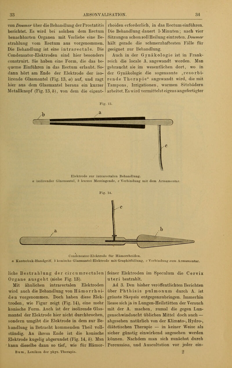 von Doumer über die Behandlung der Prostatitis berichtet. Es wird bei solchen dem Rectum benachbarten Organen mit Vorliebe eine Be- strahlung vom Rectum aus vorgenommen. Die Behandlung ist eine intrarectale. Die Condensator-Elektroden sind hier besonders construirt. Sie haben eine Form, die das be- queme Einführen in das Rectum erlaubt. So- dann hört am Ende der Elektrode der iso- lirende Glasmantel (Fig. 13, a) auf, und ragt hier aus dem Glasmantel heraus ein kurzer Metallknopf (Fig. 13, 6), von dem die eigent- rhoiden erforderlich, in das Rectum einführen. Die Behandlung dauert 5 Minuten; nach vier Sitzungen schon soll Heilung eintreten. Doumer hält gerade die schmerzhaftesten Fälle für geeignet zur Behandlung. Auch in der Gynäkologie ist in Frank- reich die locale A. angewandt worden. Man gebraucht sie im wesentlichen dort, wo in der Gynäkologie die sogenannte „resorbi- rende Therapie angewandt wird, die mit Tampons, Irrigationen, warmen Sitzbädern arbeit et. Es wird vermittelst eigens angefertigter Elektrode zur intrarectalen Behandlung. a isolirender Glasmantel, b kurzes Messingende, c Verbindung mit dem Armamentar. Fig. U. Condensator-Elektrode für Hämorrhoiden, a Kautschuk-Handgriff, b konische Glasmantel-Elektrode mit Graphitfüllung, ß Verbindung zum Armamentar. liehe Bestrahlung der circumrectalen Organe ausgeht (siehe Fig. 13). Mit ähnlichen intrarectalen Elektroden wird auch die Behandlung von Hämorrhoi- den vorgenommen. Doch haben diese Elek- troden, wie Figur zeigt (Fig. 14), eine mehr konische Form. Auch ist der isolirende Glas- mantel der Elektrode hier nicht durchbrochen, sondern umgibt die Elektrode in dem zur Be- handlung in Betracht kommenden Theil voll- ständig. An ihrem Ende ist die konische Elektrode kugelig abgerundet (Fig. 14, b). Man kann dieselbe dann so tief, wie für Hämor- Bnm, Lexikon der phys. Therapie. feiner Elektroden im Speculum die Cervix uteri bestrahlt. Ad 3. Den bisher veröffentlichten Berichten über Fhthisis pulmonum durch A. ist grösste Skepsis entgegenzubringen. Immerhin Hesse sich ja in Lungen-Heilstätten der Versuch mit der A. machen, zumal die gegen Lun- genschwindsucht üblichen Mittel doch auch — abgesehen natürlich von der Klimato-, Hydro-, diätetischen Therapie — in keiner Weise als sicher günstig einwirkend angesehen werden können. Nachdem man sich zunächst durch Percussion, und Auscultation vor jeder ein- 9