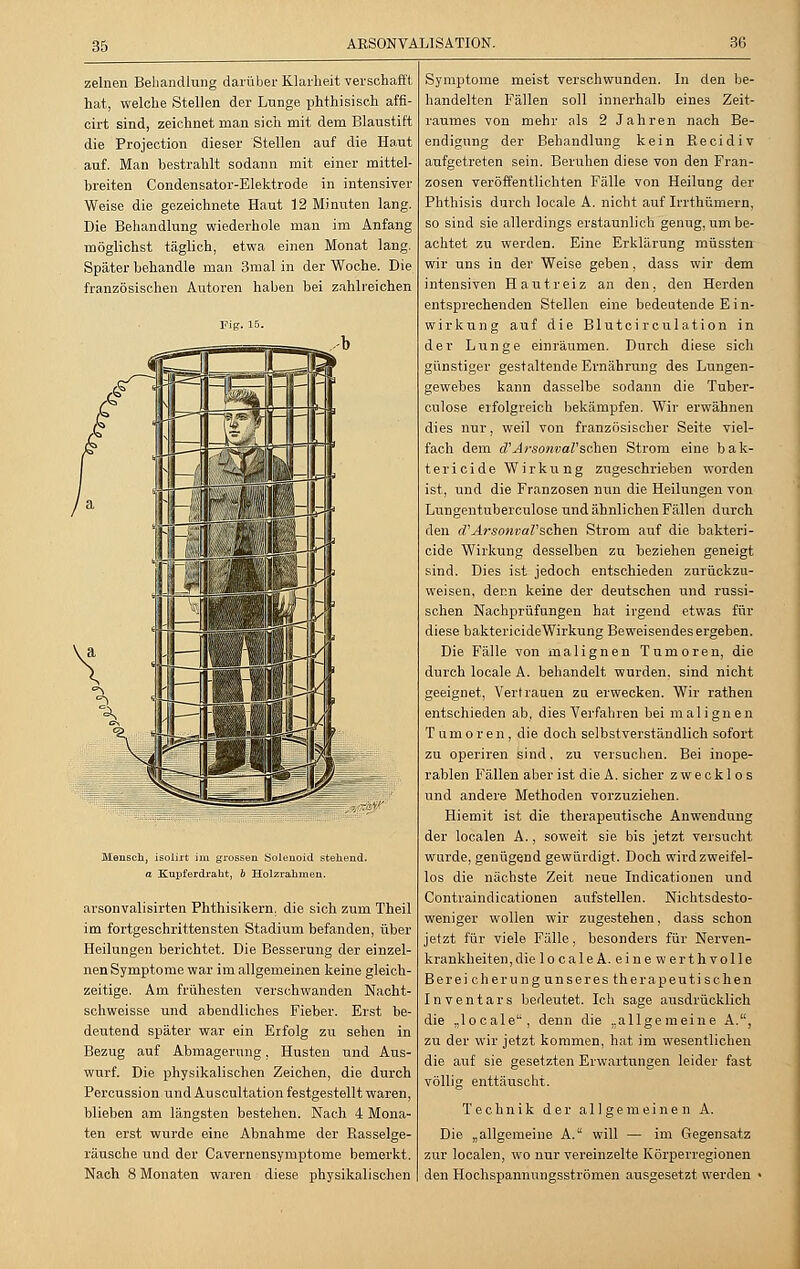 35 zelnen Behandlung darüber Klarheit verschafft hat, welche Stellen der Lunge phthisisch affi- cirt sind, zeichnet man sich mit dem Blaustift die Projection dieser Stellen auf die Haut auf. Man bestrahlt sodann mit einer mittel- breiten Condensator-Elektrode in intensiver Weise die gezeichnete Haut 12 Minuten lang. Die Behandlung wiederhole man im Anfang möglichst täglich, etwa einen Monat lang. Später behandle man 3mal in der Woche. Die französischen Autoren haben bei zahlreichen Fig. 15. Mensch, isolirt im grossen Solenoid stehend. a Kupferdraht, b Holzrahmen. arsonvalisirten Phthisikern, die sich zum Theil im fortgeschrittensten Stadium befanden, über Heilungen berichtet. Die Besserung der einzel- nen Symptome war im allgemeinen keine gleich- zeitige. Am frühesten verschwanden Nacht- schweisse und abendliches Fieber. Erst be- deutend später war ein Erfolg zu sehen in Bezug auf Abmagerung, Husten und Aus- wurf. Die physikalischen Zeichen, die durch Percussion und Auscultation festgestellt waren, blieben am längsten bestehen. Nach 4 Mona- ten erst wurde eine Abnahme der Rasselge- räusche und der Cavernensymptome bemerkt. Nach 8 Monaten waren diese physikalischen Symptome meist verschwunden. In den be- handelten Fällen soll innerhalb eines Zeit- raumes von mehr als 2 Jahren nach Be- endigung der Behandlung kein Recidiv aufgetreten sein. Beruhen diese von den Fran- zosen veröffentlichten Fälle von Heilung der Phthisis durch loeale A. nicht auf Irrthümern, so sind sie allerdings erstaunlich genug, um be- achtet zu werden. Eine Erklärung müssten wir uns in der Weise geben, dass wir dem intensiven Hautreiz an den, den Herden entsprechenden Stellen eine bedeutende E i n- wirkung auf die Blutcirculation in der Lunge einräumen. Durch diese sich günstiger gestaltende Ernährung des Lungen- gewebes kann dasselbe sodann die Tuber- culose erfolgreich bekämpfen. Wir erwähnen dies nur, weil von französischer Seite viel- fach dem etArsonvaVsehen Strom eine bak- terieide Wirkung zugeschrieben worden ist, und die Franzosen nun die Heilungen von Lungentuberculose und ähnlichen Fällen durch den rf'ArsonvaV'sehen Strom auf die bakteri- eide Wirkung desselben zu beziehen geneigt sind. Dies ist jedoch entschieden zurückzu- weisen, denn keine der deutschen und russi- schen Nachprüfungen hat irgend etwas für diese baktericideWirkung Beweisendesergeben. Die Fälle von malignen Tumoren, die durch loeale A. behandelt wurden, sind nicht geeignet, Vertrauen zu erwecken. Wir rathen entschieden ab, dies Verfahren bei malignen Tumoren, die doch selbstverständlich sofort zu operiren sind. zu versuchen. Bei inope- rablen Fällen aber ist die A. sicher zwecklos und andere Methoden vorzuziehen. Hiemit ist die therapeutische Anwendung der localen A., soweit sie bis jetzt versucht wurde, genügend gewürdigt. Doch wird zweifel- los die nächste Zeit neue Indicationen und Contraindicationen aufstellen. Nichtsdesto- weniger wollen wir zugestehen, dass schon jetzt für viele Fälle, besonders für Nerven- krankheiten, die localeA. eine werth volle Bereicherung unseres therapeutischen Inventars bedeutet. Ich sage ausdrücklich die „loeale1', denn die „allgemeine A., zu der wir jetzt kommen, hat im wesentlichen die auf sie gesetzten Erwartungen leider fast völlig enttäuscht. Technik der allgemeinen A. Die „allgemeine A. will — im Gegensatz zur localen, wo nur vereinzelte Körperregionen den Hochspannungsströmen ausgesetzt werden •