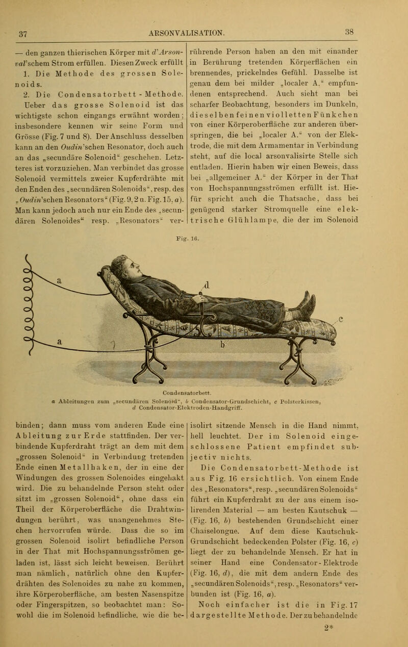— den ganzen thierischen Körper mit d'Jrson- carschem Strom erfüllen. Diesen Zweck erfüllt 1. Die Methode des grossen Sole- n oid s. 2. Die Condensatorbett - Methode. Ueber das grosse Solen oid ist das wichtigste schon eingangs erwähnt worden; insbesondere kennen wir seine Form und Grösse (Fig. 7 und 8). Der Anschluss desselben kann an den Oudin sehen Resonator, doch auch an das „seeundäre Solenoid geschehen. Letz- teres ist vorzuziehen. Man verbindet das grosse Solenoid vermittels zweier Kupferdrahte mit den Enden des .seeundären Solenoids-.resp. des „Oudün'schen Resonators (Fig. 9,2 n. Fig. 15. a I. Man kann jedoch auch nur ein Ende des .seeun- dären Solenoides resp. „Resonators- ver- rührende Person haben an den mit einander in Berührung tretenden Körperflächen ein brennendes, prickelndes Gefühl. Dasselbe ist genau dem bei milder „localer A. empfun- denen entsprechend. Auch sieht man bei scharfer Beobachtung, besonders im Dunkeln, dieselben feinen vi olle ttenFünkchen von einer Körperoberfläche zur anderen über- springen, die bei „localer A. von der Elek- trode, die mit dem Armamentar in Verbindung steht, auf die local arsonvalisirte Stelle sich entladen. Hierin haben wir einen Beweis, dass bei „allgemeiner A. der Körper in der That von Hochspannnngsströmen erfüllt, ist. Hie- für spricht auch die Thatsache. dass bei genügend starker Stromquelle eine elek- trische Glühlampe, die der im Solenoid Condensatorbett. Ableitungen zum rsecund:iren Solenotd. 0 Condensator-Grnndschicht, c Polsterkissen, ä Condensator-Elektrodeu-Handgi'iff. binden; dann muss vom anderen Ende eine Ableitung zur Erde stattfinden. Der ver- bindende Kupferdraht trägt an dem mit dem „grossen Solenoid in Verbindung tretenden Ende einen M e t a 11 h a k e n, der in eine der Windungen des grossen Solenoides eingehakt wird. Die zu behandelnde Person steht oder sitzt im .grossen Solenoid', ohne dass ein Theil der Körperoberfläche die Drahtwin- dungen berührt, was unangenehmes Ste- chen hervorrufen würde. Dass die so im grossen Solenoid isolirt befindliche Person in der That mit Hochspannungsströmen ge- laden ist. lässt sich leicht, beweisen. Berührt man nämlich. natürlich ohne den Kupfer- drähten des Solenoides zu nahe zu kommen, ihre Körperoberfläche, am besten Nasenspitze oder Fingerspitzen, so beobachtet man: So- wohl die im Solenoid befindliche, wie die be- isolirt sitzende Mensch in die Hand nimmt, hell leuchtet. Der im Solenoid einge- schlossene Patient empfindet sub- jeetiv nichts. Die Condensatorbett-Methode ist aus Fig. 16 ersichtlich. Von einem Ende des ..Resonators,resp. „seeundären Solenoids führt ein Kupferdraht zu der aus einem iso- lirenden Material — am besten Kautschuk — (Fig. 16, b) bestehenden Grundschicht einer Chaiselongue. Auf dem diese Kautschuk- Grundschicht bedeckenden Polster (Fig. 16. e) liegt der zu behandelnde Mensch. Er hat in seiner Hand eine Condensator-Elektrode (Fig. 16, cl). die mit dem andern Ende des „secundärenSolenoids,resp. „Resonators ver- bunden ist (Fig. 16, a). Noch einfacher ist die in Fig.17 dargestellte Met ho de. Der zu behandelnde 2*