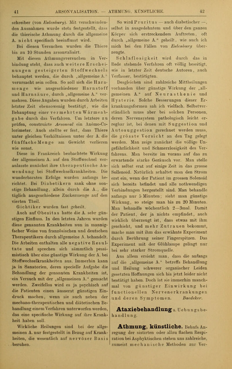 schreiber (von Eulenburg). Mit verschwinden- den Ausnahmen wurde stets festgestellt, dass die thierische Athmung durch die allgemeine A. nicht speeifisch beeinflusst wird. Bei diesen Versuchen wurden die Thiere bis zu 10 Stunden arsonvalisirt. Mit diesen Athmungsversuchen in Ver- bindung steht, dass auch weitere Erschei- nungen gesteigerten Stoffwechsels behauptet werden, die durch .allgemeine A. verursacht sein sollen. So soll sich die Harn- menge wie ausgeschiedener Harnstoff und Harnsäure, durch .allgemeine A. ver- mehren. Diese Angaben wurden durch Arbeiten letzter Zeit ebensowenig bestätigt. wie die Behauptung einer vermehrten Wärmeab- gabe durch das Verfahren. Um letztere zu prüfen, construirte Arsonval ein Anemo-Ca- lorimeter. Auch stellte er fest, dass Thiere unter gleichen Verhältnissen unter der A. die fünf fache Menge am Gewicht verlieren wie sonst. Diese in Frankreich beobachtete Wirkung der allgemeinen A. auf den Stoffwechsel ver- anlasste zunächst ihre therapeutische An- wendung bei Stoffwechselkrankheiten. Die wunderbarsten Erfolge wurden anfangs be- richiet. Bei Diabetikern sank ohne son- stige Behandlung, allein durch die A.. die täglich ausgeschiedene Zuckermenge auf den vierten Theil. Gichtiker wurden fast geheilt. Auch auf Obesitas hatte die A. sehr gün- stigen Einfiuss. In den letzten Jahren wurden diese genannten Krankheiten nun in mannig- facher Weise von französischen und deutschen Therapeutikern durch allgemeine A. behandelt. Die Arbeiten enthalten alle negative Resul- tate und sprechen sich sämmtlich pessi- mistisch über eine günstige Wirkung der A. bei Stoffwechselkrankheiten aus. Immerhin kann ja in Sanatorien, deren specielle Aufgabe die Behandlung der genannten Krankheiten ist. ein Versuch mit der .allgemeinen A.* gemacht werden. Zweifellos wird es ja psychisch auf die Patienten einen äusserst günstigen Ein- druck machen, wenn sie auch neben der mechano-therapeutischen und diätetischen Be- handlung einem Verfahren unterworfen werden, das eine speeifische Wirkung auf ihre Krank- heit haben soll. Wirkliche Heilungen sind bei der allge- meinen A. nur festgestellt in Bezug auf Krank- heiten, die wesentlich auf nervöser Basis beruhen. So wird Pruritus — auch diabetischer —. selbst in ausgedehntem und über den ganzen Körper sich erstreckendem Auftreten. oft durch „allgemeine A. geheilt, wie auch ich mich bei den Fällen von Eulenburg über- zeugte. Schlaflosigkeit wird durch das in Rede stehende Verfahren oft völlig beseitigt, wie in letzter Zeit deutsche Autoren. auch Verfasser, bestätigten. Desgleichen sind zahlreiche Mittheilungen vorhanden über günstige Wirkung der „all- gemeinen A. auf Neurasthenie und Hysterie. Solche Besserungen dieser Er- krankungsformen sah ich vielfach. Selbstver- ständlich muss aber bei solchen Personen, deren Nervensystem pathologisch leicht er- regbar ist. bei denen mit Suggestion und Autosuggestion gerechnet werden muss, die grosste Vorsicht an den Tag gelegt werden. Man zeige zunächst die völlige Un- gefährlichkeit und Schnierzlosigkeit des Ver- fahrens. Man bereite im voraus auf das zu erwartende starke Geräusch vor. Man stelle sich selbst erst auf einige Zeit in das grosse Sollenoid. Natürlich schaltet man den Strom erst ein, wenn der Patient im grossen Solenoid sich bereits befindet und alle nothwendigen Verbindungen hergestellt sind. Man behandle anfangs nur 5 Minuten: sieht man günstige Wirkung, so steige man bis zu 20 Minuten. Man behandle wöchentlich 2—3mal. Damit der Patient, der ja nichts empfindet, auch wirklich überzeugt ist, dass etwas mit ihm geschieht, und mehr Zutrauen bekommt, mache man mit ihm das erwähnte Experiment durch Berührung seiner Fingerspitzen. Das Experiment mit der Glühlampe gelingt nur bei sehr starker Stromquelle. Aus allem ersieht man, dass die anfangs auf die „allgemeine A.~ betreffs Behandlung und Heilung schwerer organischer Leiden gesetzten Hoffnungen sich bis jetzt leider nicht bestätigt haben. Doch ist sie immerhin manch- mal von günstiger Einwirkung bei functionellen Nervenerkrankungen und deren Symptomen. Baedeker. Ataxie behau dluug s. Debungsbe- h a n d 1 u n g. Athmung, künstliche. Behufs An- regung der sistirten oder allzu flachen Respi- ration bei Asphyktischen stehen uns zahlreiche, zumeist mechanische Methoden zur Ver-