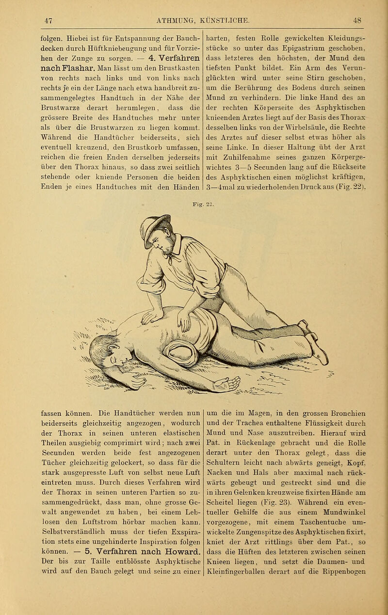 folgen. Hiebei ist für Entspannung der Bauch- decken durch Hüftkniebeugung und für Vorzie- hen der Zunge zu sorgen. — 4. Verfahren nach Flashar. Man lässt um den Brustkasten von rechts nach links und von links nach rechts je ein der Länge nach etwa handbreit zu- sammengelegtes Handtuch in der Nähe der Brustwarze derart herumlegen, dass die grössere Breite des Handtuches mehr unter als über die Brustwarzen zu liegen kommt. Während die Handtücher beiderseits, sich eventuell kreuzend, den Brustkorb umfassen, reichen die freien Enden derselben jederseits über den Thorax hinaus, so dass zwei seitlich stehende oder kniende Personen die beiden Enden je eines Handtuches mit den Händen harten, festen Rolle gewickelten Kleidungs- stücke so unter das Epigastrium geschoben, dass letzteres den höchsten, der Mund den tiefsten Punkt bildet. Ein Arm des Verun- glückten wird unter seine Stirn geschoben, um die Berührung des Bodens durch seinen Mund zu verhindern. Die linke Hand des an der rechten Köiperseite des Asphyktischen knieenden Arztes liegt auf der Basis des Thorax desselben links von der Wirbelsäule, die Pachte des Arztes auf dieser selbst etwas höher als seine Linke. In dieser Haltung übt der Arzt mit Zuhilfenahme seines ganzen Körperge- wichtes 3—5 Secunden lang auf die Rückseite des Asphyktischen einen möglichst kräftigen, 3—4mal zu wiederholenden Druck aus (Fig. 22). fassen können. Die Handtücher werden nun beiderseits gleichzeitig angezogen, wodurch der Thorax in seinen unteren elastischen Theilen ausgiebig comprimirt wird; nach zwei Secunden werden beide fest angezogenen Tücher gleichzeitig gelockert, so dass für die stark ausgepresste Luft von selbst neue Luft eintreten niuss. Durch dieses Verfahren wird der Thorax in seinen unteren Partien so zu- sammengedrückt, dass man, ohne grosse Ge- walt angewendet zu haben, bei einem Leb- losen den Luftstrom hörbar machen kann. Selbstverständlich muss der tiefen Exspira- tion stets eine ungehinderte Inspiration folgen können. — 5. Verfahren nach Howard. Der bis zur Taille entblösste Asphyktische wird auf den Bauch gelegt und seine zu einer um die im Magen, in den grossen Bronchien und der Trachea enthaltene Flüssigkeit durch Mund und Nase auszutreiben. Hierauf wird Pat. in Rückenlage gebracht und die Rolle derart unter den Thorax gelegt, dass die Schultern leicht nach abwärts geneigt, Kopf. Nacken und Hals aber maximal nach rück- wärts gebeugt und gestreckt sind and die in ihren Gelenken kreuzweise fixirten Hände am Scheitel liegen (Fig. 23). Während ein even- tueller Gehilfe die aus einem Mundwinkel vorgezogene, mit einem Taschentuche um- wickelte Zungenspitze des Asphyktischen fixirt. kniet der Arzt rittlings über dem Pat., so dass die Hüften des letzteren zwischen seinen Knieen liegen, und setzt die Daumen- und Kleinfingerballen derart auf die Rippenbogen