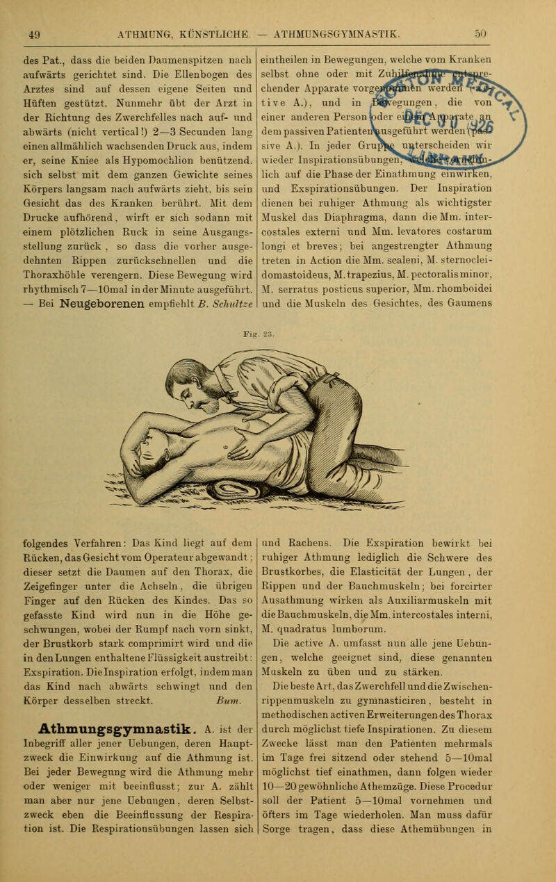 des Pat., dass die beiden Daumenspitzen nach aufwärts gerichtet sind. Die Ellenbogen des Arztes sind auf dessen eigene Seiten und Hüften gestützt. Nunmehr übt der Arzt in der Richtung des Zwerchfelles nach auf- und abwärts (nicht vertical!) 2—3 Secunden lang einen allmählich wachsenden Druck aus. indem er, seine Kniee als Hypomochlion benützend, sich selbst mit dem ganzen Gewichte seines Körpers langsam nach aufwärts zieht, bis sein Gesicht das des Kranken berührt. Mit dem Drucke aufhörend, wirft er sich sodann mit einem plötzlichen Ruck in seine Ausgangs- stellung zurück . so dass die vorher ausge- dehnten Rippen zurückschnellen und die Thoraxhöhle verengern. Diese Bewegung wird rhythmisch 7—lOmal in der Minute ausgeführt. — Bei Neugeborenen empfiehlt B. Schnitze eintheilen in Bewegungen, welche vom Kranken selbst ohne oder mit Znhi^h-jLlllBJ1 LJUl'J.Ug- chender Apparate vorgejrajBhen werden tö5^ t i v e A.). und in S^eegungen . die von *■ einer anderen Person »der eiÖ^J^PPftate an dem passiven PatientenVusgeführt weraen'rpV<ü sive A.). In jeder GrupJ^ unterscheiden wir wieder Inspirationsübungeii^äl^JjplWliWÄl^ lieh auf die Phase der Einathmung einwirken, und Exspirationsübungen. Der Inspiration dienen bei ruhiger Athnmng als wichtigster Muskel das Diaphragma, dann die Mm. inter- costales externi und Mm. levatores costarum longi et breves; bei angestrengter Athmung treten in Action die Mm. scaleni. M. sternoclei- domastoideus, M.trapezius, M. pectoralisminor, M. serratus posticus superior. Mm. rhomboidei und die Muskeln des Gesichtes, des Gaumens Fig. 23. folgendes Verfahren: Das Kind liegt auf dem Rücken, das Gesicht vom Operateur abgewandt: dieser setzt die Daumen auf den Thorax, die Zeigefinger unter die Achseln. die übrigen Finger auf den Rücken des Kindes. Das so gefasste Kind wird nun in die Höhe ge- schwungen, wobei der Rumpf nach vorn sinkt, der Brustkorb stark comprimirt wird und die in denLungen enthaltene Flüssigkeit austreibt: Exspiration. Die Inspiration erfolgt, indem man das Kind nach abwärts schwingt und den Körper desselben streckt. Buni. Athmungsgymnastik. A. ist der Inbegriff aller jener Hebungen, deren Haupt- zweck die Einwirkung auf die Athmung ist. Bei jeder Bewegung wird die Athmung mehr oder weniger mit beeinflusst; zur A. zählt man aber nur jene üebnngen, deren Selbst- zweck eben die Beeinflussung der Respira- tion ist. Die Respirationsübungen lassen sich und Rachens. Die Exspiration bewirkt bei ruhiger Athmung lediglich die Schwere des Brustkorbes, die Elasticität der Lungen . der Rippen und der Bauchmuskeln; bei forcirter Ausathmung wirken als Auxiliarmuskeln mit die Bauchmuskeln, die Mm. intercostales interni, M. quadratus lumborum. Die active A. umfasst nun alle jene Uebun- gen, welche geeignet sind, diese genannten Muskeln zu üben und zu stärken. Die beste Art. das Zwerchfell und die Zwi schen- rippenmuskeln zu gymnasticiren, besteht in methodischen activen Erweiterungen des Thorax durch möglichst tiefe Inspirationen. Zu diesem Zwecke lässt man den Patienten mehrmals Im Tage frei sitzend oder stehend 5 — lOmal möglichst tief einathmen, dann folgen wieder 10—20 gewöhnliche Athemzüge. Diese Procedur soll der Patient 5—lOmal vornehmen und öfters im Tage wiederholen. Man muss dafür Sorge tragen, dass diese Athemübungen in