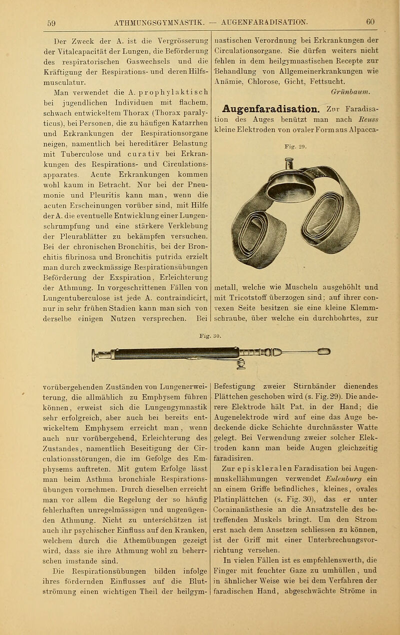 59 ATMUNGSGYMNASTIK. — AUGENFARADISATION. 60 Der Zweck der A. ist die Vergrösserung der Vitalcapacität der Lungen, die Beförderung des respiratorischen Gaswechsels und die Kräftigung der Respirations-und deren Hilfs- musculatur. Man verwendet die A. prophylaktisch bei jugendlichen Individuen mit flachem, schwach entwickeltem Thorax (Thorax paraly- ticus), hei Personen, die zu häufigen Katarrhen und Erkrankungen der Respirationsorgane neigen, namentlich bei hereditärer Belastung mit Tuberculose und curativ bei Erkran- kungen des Respirations- und Circulations- apparates. Acute Erkrankungen kommen wohl kaum in Betracht. Nur bei der Pneu- monie und Pleuritis kann man, wenn die acuten Erscheinungen vorüber sind, mit Hilfe der A. die eventuelle Entwicklung einer Lungen- schrumpfung und eine stärkere Verklebung der Pleurablätter zu bekämpfen versuchen. Bei der chronischen Bronchitis, bei der Bron- chitis fibrinosa und Bronchitis putrida erzielt man durch zweckmässige Respirationsübungen Beförderung der Exspiration, Erleichterung der Athmung. In vorgeschrittenen Fällen von Lungentuberculose ist jede A. contraindicirt, nur in sehr frühen Stadien kann man sich von derselbe einigen Nutzen versprechen. Bei nastischen Verordnung bei Erkrankungen der Circulationsorgane. Sie dürfen weiters nicht fehlen in dem heilgymnastischen Recepte zur Behandlung von Allgemeinerkrankungen wie Anämie, Chlorose, Gicht, Fettsucht. Grünbaum. Augenfaradisation. Zur Faradisa- tion des Auges benützt man nach Beuss kleine Elektroden von ovaler Form aus Aipacca- Fig. 29. metall, welche wie Muscheln ausgehöhlt und mit Tricotstoff überzogen sind; auf ihrer con- vexen Seite besitzen sie eine kleine Klemm- schraube, über welche ein durchbohrtes, zur Fig. 30. -C3 vorübergehenden Zuständen von Lungenerwei- terung, die allmählich zu Emphysem führen können, erweist sich die Lungengymnastik sehr erfolgreich, aber auch bei bereits ent- wickeltem Emphysem erreicht man, wenn auch nur vorübergehend, Erleichterung des Zustandes, namentlich Beseitigung der Cir- culationsstörungen, die im Gefolge des Em- physems auftreten. Mit gutem Erfolge lässt man beim Asthma bronchiale Respirations- übungen vornehmen. Durch dieselben erreicht man vor allem die Regelung der so häufig fehlerhaften unregelmässigen und ungenügen- den Athmung. Nicht zu unterschätzen ist auch ihr psychischer Einfluss auf den Kranken, welchem durch die Athemübungen gezeigt wird, dass sie ihre Athmung wohl zu beherr- schen imstande sind. Die Respirationsübungen bilden infolge ihres fördernden Einflusses auf die Blut- strömung einen wichtigen Theil der heilgym- Befestigung zweier Stirnbänder dienendes Plättchen geschoben wird (s. Fig. 29). Die ande- rere Elektrode hält Pat. in der Hand; die Augenelektrode wird auf eine das Auge be- deckende dicke Schichte durchnässter Watte gelegt. Bei Verwendung zweier solcher Elek- troden kann man beide Augen gleichzeitig faradisiren. Zur episkleralenFaradisation bei Augen- muskellähmungen verwendet Eulenburg ein an einem Griffe befindliches, kleines, ovales Platiuplättchen (s. Fig. 30), das er unter Cocainanästhesie an die Ansatzstelle des be- treifenden Muskels bringt. Dm den Strom erst nach dem Ansetzen schliessen zu können, ist der Griff mit einer ünterbrechungsvor- richtung versehen. In vielen Fällen ist es empfehlensweith, die Finger mit feuchter Gaze zu umhüllen , und in ähnlicher Weise wie bei dem Verfahren der faradischen Hand, abgeschwächte Ströme in