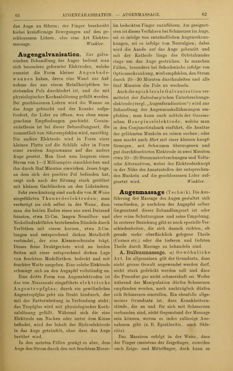 das Auge zu führen; der Finger beschreibt hiebei kreisförmige Bewegungen auf den ge- schlossenen Lidern. also eine Art Elektro- massage. Winkler. Augengalvanisation. Zar galva- nischen Behandlung des Auges bedient man sich besonders geformter Elektroden, welche zumeist die Form kleiner Augenbade- wannen haben, deren eine Wand zur Auf- nahme des aus einem Metallknöpfchen be- stehenden Pols durchbohrt ist, und die mit physiologischer Kochsalzlösung gefüllt werden. Bei geschlossenen Lidern wird die Wanne an das Auge gebracht und der Kranke aufge- fordert, die Lider zu öffnen, was ohne unan- genehme Empfindungen geschieht. Cocain- anästhesie ist bei dieser Behandlungsart, die namentlich von Süexempfohlen wird, annöthig. Die andere Elektrode wird in Form einer kleinen Platte auf die Schläfe oder in Form einer zweiten Augenwanne auf das andere Auge gesetzt. Man lässt nun langsam einen Stmm von 1 — 2 Milliampere einschleichen und ihn durch fünf Minuten einwirken. Jenes Auge, an dem sich der positive Pol befunden hat, zeigt sich nach der Sitzung stark geröthet mit kleinen Gasbläschen an den Lidrändern. Sehr zweckmässig sind auch die von M. Weiss eingeführten T ho n er d eelek t r öden ; man verfertigt sie sich selbst in der Weise, dass man die beiden Enden eines aus zwei Dutzend feinsten, etwa 15 Cm. langen Neusilber- und Nickelindrahtfäden bestehenden Bündels durch Verlöthen mit einem kurzen, etwa 3 Cm. langen und entsprechend dicken Metallstift verbindet, der eine Klemmschraube trägt. Dieses feine Drahtgerüste wird an beiden Seiten mit einer entsprechend dicken Lage von feuchtem Modellirthon bedeckt und mit feuchter Watte umgeben. Eine solche Elektrode schmiegt sich an den Augapfel vollständig an. Eine dritte Form von Augenelektroden ist das von Xoiszewski eingeführte elektrische Augentropfglas; durch ein gewöhnliches Augentropfglas geht ein Draht hindurch, der mit der Batterieleitung in Verbindung steht; das Tropfglas wird mit physiologischer Koch- salzlösung gefüllt. Während sich die eine Elektrode am Nacken oder unter dem Kinne befindet, wird der Inhalt der Hydroelektrode in das Auge geträufelt, ohne dass das Auge berührt wird. In den meisten Fällen genügt es aber, dem Auge den Strom durch den mit feuchtem Musse- lin bedeckten Finger zuzuführen. Am geeignet- sten ist dieses Verfahren bei Schmerzen im Auge, sei es infolge von entzündlichen Augenerkran- kungen, sei es infolge von Neuralgien; dabei wird die Anode auf das Auge gebracht und mit der Kathode längs des Orbitalrandes rings um das Auge gestrichen. In manchen Fällen, besonders bei Sehschwache infolge von Opticuserkrankung, wird empfohlen, den Strom durch 20—30 Minuten durchzulesen und alle fünf Minuten die Pole zu wechseln. Auch die epi skl er ale Galvanisation ver- mittelst der Eulenburg'schen Unterbrechungs- elektrode (vergl. ,, Augenfaradisation'') wird zur Behandlung der Augenmuskellähmungen em- pfohlen ; man kann auch mittels der Gozzini- schen Haarpinselelektrode, welche man in den Conjunctivalsack einführt, die Ansätze der gelähmten Muskeln zu reizen suchen; oder man macht nach Hirt mit einer kleinen knopf- förmigen. mit Schwamm überzogenen und gut durchfeuchteten Elektrode in zwei Minuten etwa 10—20 Stromunterbrechungen und Volta- sche Alternativen, wobei der Elektrodenknopt in der Nähe der Ansatzstellen der entsprechen- den Muskeln auf die geschlossenen Lider auf- gesetzt wird. Winkler. AugenmaSSage (Technik). Die Aus- führung der Massage des Auges gestaltet sich verschieden, je nachdem der Augapfel selber Gegenstand dieser Behandlungsart ist oder aber seine Schutzorgane und seine Umgebung. In ersterer Beziehung gibt es noch specielle Ver- schiedenheiten , die sich danach richten, ob gerade mehr oberflächlich gelegene Theile (Cornea etc.) oder die tieferen und tiefsten Theile durch Massage zu behandeln sind. A. Bulbusmassage. a) Gewöhnliche Art. Im allgemeinen gilt der Grundsatz, dass nicht grosse Gewalt angewendet werden darf, nicht stark gedrückt, werden soll und dass die Procednr gar nicht schmerzhaft sei. Weder während der Manipulation dürfen Schmerzen empfunden werden, noch nachträglich dürfen sich Schmerzen einstellen. Ein ebenfalls allge- meiner Grundsatz ist. dass Krankheitszu- stände, die an und für sich mit Schmerzen verbunden sind, nicht Gegenstand der Massage sein können, wovon es indes zulässige Aus- nahmen gibt (z. B. Episkleritis. auch Skle- litis). Das Massiren erfolgt in der Weise, dass der Finger (meistens der Zeigefinger, zuweilen auch Zeige- und Mittelfinger, doch kann es