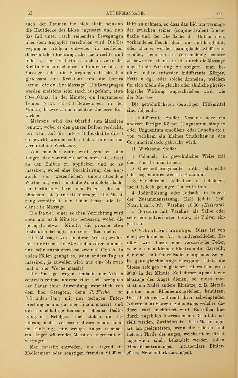 auch der Daumen für sich allein sein) an die Hautdecke des Lides angesetzt und nun das Lid unter rasch reibenden Bewegungen über dem Augapfel verschoben wird. Die Be- wegungen erfolgen entweder in seitlicher (horizontaler) Richtung, also nach rechts und links, ja nach Bedürfniss auch in verticaler Richtung, also nach oben und unten (radiäre Massage) oder die Bewegungen beschreiben gleichsam eine Kreistour um die Cornea herum (circuläre Massage). Die Bewegungen werden meistens sehr rasch ausgeführt, etwa 90—lOOmal in der Minute; ein langsameres Tempo (etwa 40—50 Bewegungen in der Minute) bezweckt ein nachdrücklicheres Ein- wirken. Meistens wird das Oberlid zum Massiren benützt, wobei es den ganzen Bulbus verdeckt; nur wenn auf die untere Bnlbushälfte direct eingewirkt werden soll, ist das Unterlid das vermittelnde Werkzeug. Von mancher Seite wird gerathen, den Finger, der vorerst zu befeuchten ist, direct an den Bulbus zu appliciren und so zu massiren, wobei eine Cocainisirung des Aug- apfels von wesentlichem unterstützendem Werthe ist, weil sonst die Angapfeloberfläche bei Berührung durch den Finger sehr em- pfindsam ist (directe Massage). Die Massi- rung vermittelst der Lider heisst die in- directe Massage. Die Dauer einer solchen Verrichtung wird stets nur nach Minuten bemessen, wobei die geringste etwa 1 Minute, die grösste etwa 5 Minuten beträgt, nur sehr selten mehr. Die Massage wird in dieser Weise gewöhn- lich nur ei n m al in 24 Stunden vorgenommen, nur sehr ausnahmsweise zweimal täglich. In vielen Fällen genügt es, jeden andern Tag zu massiren, ja zuweilen wird nur ein- bis zwei- mal in der Woche massirt. Die Massage wegen Embolie der Arteria centralis retinae unterscheidet sich bezüglich der Dauer ihrer Anwendung wesentlich von dem hier Gesagten, denn E. Fischer hat 3 Stunden lang mit nur geringen Unter- brechungen und darüber hinaus massirt, und dieses nachhaltige Reiben ist offenbar Bedin- gung des Erfolges. Doch stehen die Er- fahrungen des Verfassers dieses hiemit nicht im Einklang; nur wenige Augen scheinen ein länger währendes Massiren ungestraft zu vertragen. Man massirt entweder, ohne irgend ein Medicament oder sonstigen fremden Stoff zu Hilfe zu nehmen, so dass das Lid nur vermöge der zwischen seiner (conjunctivalen) Innen- fläche und der Oberfläche des Bulbus stets vorhandenen Feuchtigkeit hin- und hergleitet, oder aber es werden mannigfache Stoffe ver- wendet, theils um die Verschiebung leichter zu bewirken, theils um die durch die Massage angestrebte Wirkung zu steigern; man be- nützt daher entweder indifferente Körper, Fette u.dgl. oder solche Arzneien, welchen für sich allein die gleiche oder ähnliche physio- logische Wirkung zugeschrieben wird, wie der Massage. Die gewöhnlichsten derartigen Hilfsmittel sind folgende: I. Indifferente Stoffe: Vaseline oder ein anderer fettiger Körper (ünguentum simplex oder ünguentum emolliens oder Lanolin etc.), von welchem ein kleines Stückcheir in den Conjunctivalsack gebracht wird. IL Wirksame Stoffe: 1. Calomel, in gewöhnlicher Weise mit dem Pinsel einzustreuen. 2. Quecksilberoxydsalbe, rothe oder gelbe oder sogenanntes weisses Präcipitat. 3. Verschiedene Jodsalben in beliebiger, meist jedoch geringer Concentration. 4. Jodkalilösung oder Jodsalbe in folgen- der Zusammensetzung: Kali jodati 100. Natr. bicarb. 0o, Vaseline 1000 (Heisrath). 5. Borsäure mit Vaseline als Salbe oder sehr fein pulverisirter Borax, als Pulver ein- gestreut. b) Vibrationsmassage. Diese ist von der gewöhnlichen Art grundverschieden. Be- nützt wird hiezu eine Edison'sche Feder, welche einen kleinen Elektromotor darstellt, der einen mit feiner Nadel endigenden Zeiger in ganz gleichmässige Bewegung setzt; die Stösse erfolgen in gleichen Intervallen, circa 9000 in der Minute. Soll dieser Apparat zur Massage des Auges dienen, so muss man statt der Nadel andere Einsätze, z. B. Metall- platten oder Elfenbeinkügelchen, benützen. Diese berühren während ihrer schwingenden (vibrirenden) Bewegung das Auge, welches da- durch zart erschüttert wird. Es sollen hie- durch angeblich überraschende Resultate er- zielt werden. Zweifellos ist diese Massirungs- art am geeignetsten, wenn die tieferen und tiefsten Theile des Auges, welche nicht direct zugänglich sind, behandelt werden sollen (Glaskörpertrübungen, intraoculare Bluter- güsse, Netzhauterkrankungen).