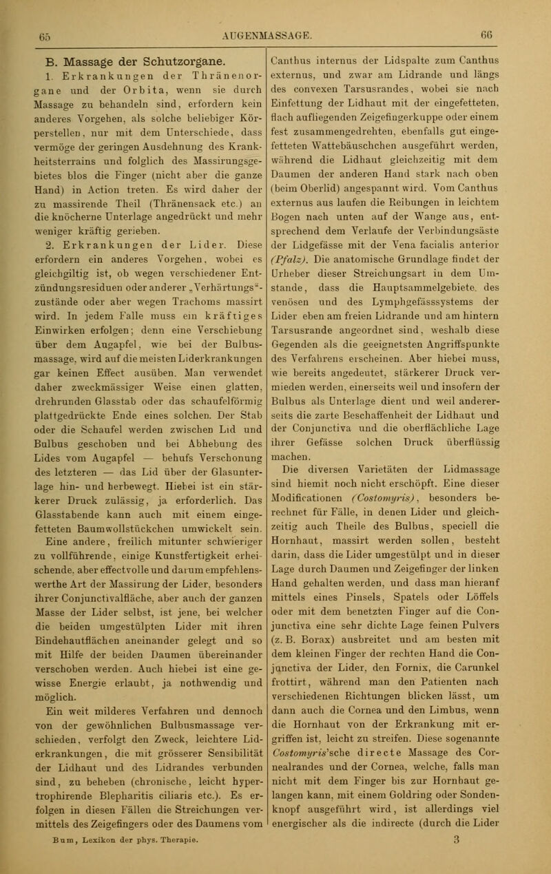B. Massage der Schutzorgane. 1. Erkrankungen der Thränenor- gane und der Orbita, wenn sie durch Massage zu behandeln sind, erfordern kein anderes Vorgehen, als solche beliebiger Kör- perstelleu. nur mit dem Unterschiede, dass vermöge der geringen Ausdehnung des Krank- heitsterrains und folglieh des Massirungsge- bietes blos die Finger (nicht aber die ganze Hand) in Action treten. Es wird daher der zu massirende Theil (Thränensack etc.) an die knöcherne Unterlage angedrückt und mehr weniger kräftig gerieben. 2. Erkrankungen der Lider. Diese erfordern ein anderes Vorgehen, wobei es gleichgiltig ist, ob wegen verschiedener Ent- zündungsresiduen oder anderer „Verhärtungs- zustände oder aber wegen Trachoms massirt wird. In jedem Falle muss ein kräftiges Einwirken erfolgen; denn eine Verschiebung über dem Augapfel, wie bei der Bulbus- massage. wird auf die meisten Liderkrankungen gar keinen Effect ausüben. Man verwendet daher zweckmässiger Weise einen glatten, drehrunden Glasstab oder das schaufeiförmig plattgedrückte Ende eines solchen. Der Stab oder die Schaufel werden zwischen Lid und Bulbus geschoben und bei Abhebung des Lides vom Augapfel — behufs Verschonung des letzteren — das Lid über der Glasunter- lage hin- und herbewegt. Hiebei ist ein stär- kerer Druck zulässig, ja erforderlich. Das Glasstabende kann auch mit einem einge- fetteten Baumwollstückchen umwickelt sein. Eine andere, freilich mitunter schwieriger zu vollführende, einige Kunstfertigkeit erhei sehende, aber effectvolle und darum empfehlens- werthe Art der Massirung der Lider, besonders ihrer Conjunctivalfläche, aber auch der ganzen Masse der Lider selbst, ist jene, bei welcher die beiden umgestülpten Lider mit ihren Bindehautflächen aneinander gelegt and so mit Hilfe der beiden Daumen übereinander verschoben werden. Auch hiebei ist eine ge- wisse Energie erlaubt, ja nothwendig und möglich. Ein weit milderes Verfahren und dennoch von der gewöhnlichen Bulbusmassage ver- schieden, verfolgt den Zweck, leichtere Lid- erkranknngen, die mit grösserer Sensibilität der Lidhaut und des Lidrandes verbunden sind, zu beheben (chronische, leicht hyper- trophirende Blepharitis ciliaris etc.). Es er- folgen in diesen Fällen die Streichungen ver- mittels des Zeigefingers oder des Daumens vom Barn, Lexikon der phys. Therapie. Canthus internus der Lidspalte zum Canthus externus, nnd zwar am Lidrande und längs des convexen Tarsusrandes, wobei sie nach Einfettung der Lidhaut mit der eingefetteten, flach aufliegenden Zeigefiugerkuppe oder einem fest zusammengedrehten, ebenfalls gut einge- fetteten Wattebäuschchen ausgeführt werden, während die Lidhaut gleichzeitig mit dem Daumen der anderen Hand stark nach oben (beim Oberlid) angespannt wird. Vom Canthus externus aus laufen die Reibungen in leichtem Bogen nach unten auf der Wange aus, ent- sprechend dem Verlaufe der Verbindungsäste der Lidgefässe mit der Vena facialis anterior (Pfalz). Die anatomische Grundlage findet der Urheber dieser Streichungsart in dem Um- stände , dass die Hauptsammeigebiete, des venösen und des Lyrnphgefässsystems der Lider eben am freien Lidrande und am hintern Tarsusrande angeordnet sind, weshalb diese Gegenden als die geeignetsten Angriffspunkte des Verfahrens erscheinen. Aber hiebei muss, wie bereits angedeutet, stärkerer Druck ver- mieden werden, einerseits weil und insofern der Bulbus als Unterlage dient und weil anderer- seits die zarte Beschaffenheit der Lidhaut und der Conjunctiva und die oberflächliche Lage ihrer Gefässe solchen Druck überflüssig machen. Die diversen Varietäten der Lidmassage sind hiernit noch nicht erschöpft. Eine dieser Modifikationen (Costomyris). besonders be- rechnet für Fälle, in denen Lider und gleich- zeitig auch Theile des Bulbus, speciell die Hornhaut, massirt werden sollen, besteht darin, dass die Lider umgestülpt und in dieser Lage durch Daumen und Zeigefinger der linken Hand gehalten werden, und dass man hierauf mittels eines Pinsels, Spatels oder Löffels oder mit dem benetzten Finger auf die Con- junctiva eine sehr dichte Lage feinen Pulvers (z. B. Borax) ausbreitet und am besten mit dem kleinen Finger der rechten Hand die Con- junctiva der Lider, den Fornix, die Carunkel frottirt, während man den Patienten nach verschiedenen Richtungen blicken lässt, um dann auch die Cornea und den Limbus, wenn die Hornhaut von der Erkrankung mit er- griffen ist, leicht zu streifen. Diese sogenannte Costomyris'sche directe Massage des Cor- nealrandes und der Cornea, welche, falls man nicht mit dem Finger bis zur Hornhaut ge- langen kann, mit einem Goldring oder Sonden- knopf ausgeführt wird, ist allerdings viel energischer als die indirecte (durch die Lider 3