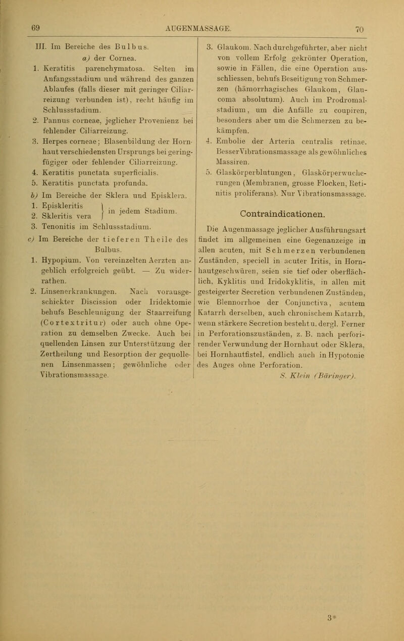 III. Im Bereiche des Bulbus. a) der Cornea. 1. Keratitis parenchymatös.-». Selten im Anfangsstadium und während des ganzen Ablaufes (falls dieser mit geringer Ciliar- reizung verbunden ist), recht häutig im Schlussstadium. 2. Pannus corneae, jeglicher Provenienz bei fehlender Ciliarreizung. 3. Herpes corneae; Blasenbildung der Horn- haut verschiedensten Ursprungs bei gering- fügiger oder fehlender Ciliarreizung. •i. Keratitis punctata superficialis. 5. Keratitis punctata profunda. b) Im Bereiche der Sklera und Episklern 1. Episkleritis 2. Skleritis vera 3. Tenonitis im Schlussstadium. e) Im Bereiche der tieferen Theile des Bulbus. 1. Hypopium. Von vereinzelten Aerzten an- geblich erfolgreich geübt. — Zu wider- rathen. 'J. Linsenerkrankungen. Nach vorausge- schickter Discission oder Iiidektomie behufs Beschleunigung der Staarreifung (Cortextritur) oder auch ohne Ope- ration zu demselben Zwecke. Auch bei quellenden Linsen zur Unterstützung der Zertheilung und Resorption der gequolle- nen Linsenmassen; gewöhnliche oder Vibrationsmassage. \ in jed em Stadium. 3. Glaukom. Nach durchgeführter, aber nicht von vollem Erfolg gekrönter Operation. sowie in Fällen, die eine Operation aus- schliessen. behufs Beseitigung von Schmer- zen (hämorrhagisches Glaukom, Glau- coina absolutum). Auch im Prodromal- stadium, um die Anfälle zu coupiren, besonders aber um die Schmerzen zu be- kämpfen. 4. Embolie der Arteria centralis retinae. BesserVibrationsmassage als gewöhn Heins Massiren. 5. Glaskörperblutungen. Glaskörperwuche- rungen (Membranen, grosse Flocken, Reti- nitis proliferans). Nur Vibrationsmassage. Contraindicationen. Die Augenmassage jeglicher Ausführungsart findet im allgemeinen eine Gegenanzeige in allen acuten, mit Schmerzen verbundenen Zuständen, speciell in acuter Iritis, in Horn- hautgeschwüren, seien sie tief oder oberfläch- lich, Kyklitis und Iridokyklitis, tu allen mit gesteigerter Secretion verbundenen Zuständen, wie Blennorrhoe der Conjunctiva, acutem Katarrh derselben, auch chronischem Katarrh, wenn stärkere Secretion besteht u. dergl. Ferner in Perforationszuständen, z. B. nach perfori- render Verwundung der Hornhaut oder Sklera, bei Hornhautfistel, endlich auch in Hypotonie des Auges ohne Perforation. S. Klein (Bäringer).