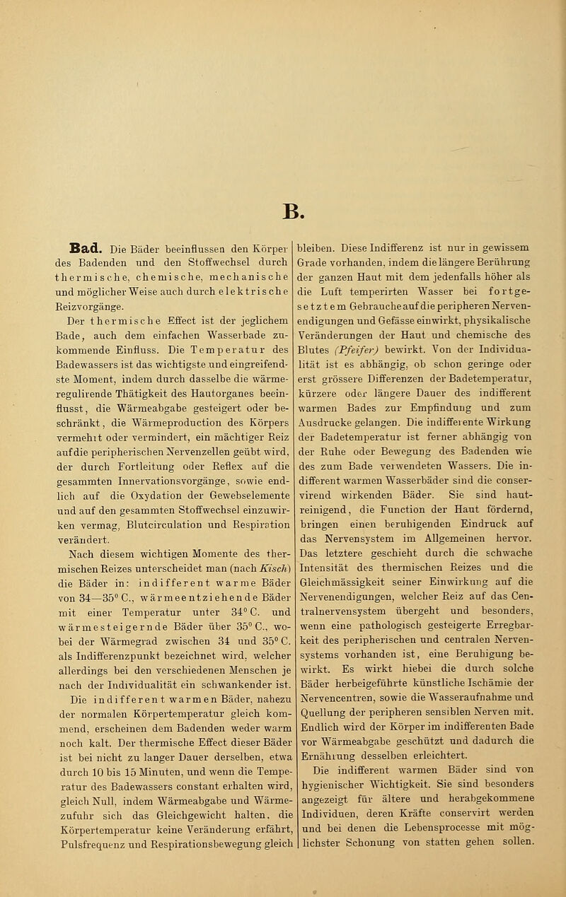 B. Ba>d. Die Bäder beeinflussen den Körper des Badenden und den Stoffwechsel durch thermische, chemische, mechanische und möglicherweise auch durch elektrische Beizvorgänge. Der thermische Effect ist der jeglichem Bade, auch dem einfachen Wasserbade zu- kommende Einfluss. Die Temperatur des Badewassers ist das wichtigste und eingreifend- ste Moment, indem durch dasselbe die wärme- regulirende Thätigkeit des Hautorganes beein- flusst, die Wärmeabgabe gesteigert oder be- schränkt , die Wärmeproduction des Körpers vermehit oder vermindert, ein mächtiger Reiz auf die peripherischen Nervenzellen geübt wird, der durch Fortleitung oder Reflex auf die gesammten Innervationsvorgänge, sowie end- lich auf die Oxydation der Gewebselemente und auf den gesammten Stoffwechsel einzuwir- ken vermag, Blutcirculation und Respiration verändert. Nach diesem wichtigen Momente des ther- mischen Reizes unterscheidet man (nachKisch) die Bäder in: indifferent warme Bäder von 34—35° C, wärmeentziehende Bäder mit einer Temperatur unter 34° C. und wärme steigern de Bäder über 35° C, wo- bei der Wärmegrad zwischen 34 und 35° C. als Indifferenzpunkt bezeichnet wird, welcher allerdings bei den verschiedenen Menschen je nach der Individualität ein schwankender ist. Die indifferent warmen Bäder, nahezu der normalen Körpertemperatur gleich kom- mend, erscheinen dem Badenden weder warm noch kalt. Der thermische Effect dieser Bäder ist bei nicht zu langer Dauer derselben, etwa durch 10 bis 15 Minuten, und wenn die Tempe- ratur des Badewassers constant erhalten wird, gleich Null, indem Wärmeabgabe und Wärme- zufuhr sich das Gleichgewicht halten, die Körpertemperatur keine Veränderung erfährt, Pulsfrequenz und Respirationsbewegung gleich bleiben. Diese Indifferenz ist nur in gewissem Grade vorhanden, indem die längere Berührung der ganzen Haut mit dem jedenfalls höher als die Luft temperirten Wasser bei fortge- setztem Gebrauche auf die peripheren Nerven- endigungen und Gefässe einwirkt, physikalische Veränderungen der Haut und chemische des Blutes (Pfeifer) bewirkt. Von der Individua- lität ist es abhängig, ob schon geringe oder erst grössere Differenzen der Badetemperatur, kürzere oder längere Dauer des indifferent warmen Bades zur Empfindung und zum Ausdrucke gelangen. Die indifferente Wirkung der Badetemperatur ist ferner abhängig von der Ruhe oder Bewegung des Badenden wie des zum Bade vei wendeten Wassers. Die in- different warmen Wasserbäder sind die conser- virend wirkenden Bäder. Sie sind haut- reinigend, die Function der Haut fördernd, bringen einen beruhigenden Eindruck auf das Nervensystem im Allgemeinen hervor. Das letztere geschieht durch die schwache Intensität des thermischen Reizes und die Gleichmässigkeit seiner Einwirkung auf die Nervenendigungen, welcher Reiz auf das Cen- tralnervensystem übergeht und besonders, wenn eine pathologisch gesteigerte Erregbar- keit des peripherischen und centralen Nerven- systems vorhanden ist, eine Beruhigung be- wirkt. Es wirkt hiebei die durch solche Bäder herbeigeführte künstliche Ischämie der Nervencentren, sowie die Wasseraufnahme und Quellung der peripheren sensiblen Nerven mit. Endlich wird der Körper im indifferenten Bade vor Wärmeabgabe geschützt und dadurch die Ernährung desselben erleichtert. Die indifferent warmen Bäder sind von hygienischer Wichtigkeit. Sie sind besonders angezeigt für ältere und herabgekommene Individuen, deren Kräfte conservirt werden und bei denen die Lebensprocesse mit mög- lichster Schonung von statten gehen sollen.