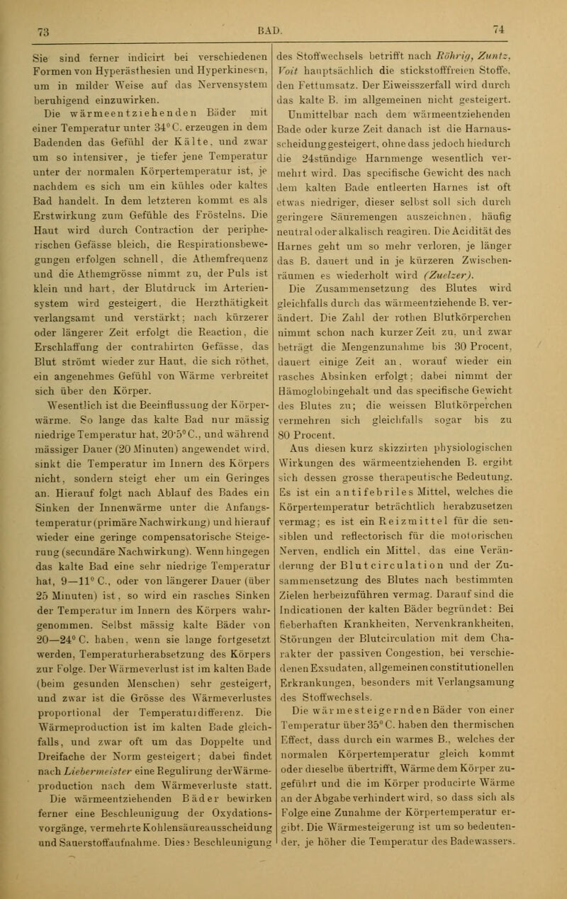 Sie sind feiner indicirt bei verschiedenen Formen von Hyperästhesien und Hyperkinesfn, um in milder Weise auf das Nervensystem beruhigend einzuwirken. Die wärmeentziehenden Bäder mit einer Temperatur unter 34° C. erzeugen in dem Badenden das Gefühl der Kälte, und zwar um so intensiver, je tiefer jene Temperatur unter der normalen Körpertemperatur ist, je nachdem es sich um ein kühles oder kaltes Bad handelt. In dem letzteren kommt es als Erstwirkung zum Gefühle des Frösteins. Die Haut wird durch Contraction der periphe- rischen Gefässe bleich, die Respirationsbewe- gungen erfolgen schnell, die Athemfrequenz und die Athemgrösse nimmt zu, der Puls ist klein und hart. der Blutdruck im Arterien- system wird gesteigert, die Herzthätigkeit verlangsamt und verstärkt; nach kürzerer oder längerer Zeit erfolgt die Reaction, die Erschlaffung der contrahirtcn Gefässe. das Blut strömt wieder zur Haut, die sich röthet. ein angenehmes Gefühl von Wärme verbreitet sich über den Körper. Wesentlich ist die Beeinflussung der Körper- wärme. So lange das kalte Bad nur massig niedrige Temperatur hat. 2050C, und während massiger Daner (20-Minuten) angewendet wird, sinkt die Temperatur im Innern des Körpers nicht. sondern steigt eher um ein Geringes an. Hierauf folgt nach Ablauf des Bades ein Sinken der Innenwärme unter die Anfangs- temperaturl primäre Nachwirkung) und hierauf wieder eine geringe compensatorische Steige- rang (secundäre Nachwirkung). Wenn hingegen das kalte Bad eine sehr niedrige Temperatur hat, 9—11° C, oder von längerer Dauer (über 25 Minuten) ist. so wird ein rasches Sinken der Temperatur im Innern des Körpers wahr- genommen. Selbst massig kalte Bäder von 20—24° C. haben, wenn sie lange fortgesetzt werden, Temperaturherabsetzung des Körpers zur Folge. Der Wärmeverlust ist im kalten Bade (beim gesunden Menschen) sehr gesteigert, und zwar ist die Grösse des Wärmeverlustes proportional der Temperaturdifferenz. Die Wärmeproduction ist im kalten Bade gleich- falls, und zwar oft um das Doppelte und Dreifache der Norm gesteigert; dabei findet nach Liebermeister eine Begulirung derWärme- production nach dem Wärmeverluste statt. Die wärmeentziehenden Bäder bewirken ferner eine Beschleunigung der Oxydations- vorgänge, vermehrte Kohlensänreausscheidung und Sanerstoffaufnahrue. Dies^ Beschleunigung des Stoffwechsels betrifft nach Röhrig, Zuntz, Vait hauptsächlich die stickstofffreien Stoffe, den Fettunisatz. Der Eiweisszerfall wird durch das kalte B. im allgemeinen nicht gesteigert. Unmittelbar nach dem wäimeentziehenden Bade oder kurze Zeit danach ist die Harnaus- scheidunggesteigert. ohnedass jedoch hiedurch die 24stündige Harnmenge wesentlich ver- meint wird. Das spee.ifische Gewicht des nach dem kalten Bade entleerten Harnes ist oft etwas niedriger, dieser selbst soll sich durch geringere Säuremengen auszeichnen. häufig neut i al oder alkalisch reagireu. Die Acidität des Harnes geht um so mehr verloren, je länger das B. dauert und in je kürzeren Zwischen- räumen es wiederholt wird (Zuelzer). Die Zusammensetzung des Blutes wird gleichfalls durch das wärmeentziehende B. ver- ändert. Die Zahl der rothen Blutkörperchen nimmt schon nach kurzer Zeit zu. und zwar beträgt die Mengenzunahme bis 30 Procent. dauert einige Zeit an. worauf wieder ein rasches Absinken erfolgt: dabei nimmt der Hämoglobingehalt und das specifische Gewicht des Blutes zu; die weissen Blutkörperchen vermehren sich gleichfalls sogar bis zu 80 Procent. Aus diesen kurz skizzirten physiologischen Wirkungen des wärmeentziehenden B. ergibt sich dessen grosse therapeutische Bedeutung. Es ist ein a n ti febriles Mittel, welches die Körpertemperatur beträchtlich herabzusetzen vermag; es ist ein Reizmittel für die sen- siblen und reflectorisch für die motorischen Xerven. endlich ein Mittel, das eine Verän- derung der Blut circulat i on und der Zu- sammensetzung des Blutes nach bestimmten Zielen herbeizuführen vermag. Daraufsind die Indicationen der kalten Bäder begründet: Bei fieberhaften Krankheiten. Nervenkrankheiten. Störungen der Blutcirculation mit dem Cha- rakter der passiven Congestion. bei verschie- denen Exsudaten, allgemeinen constitutionellen Erkrankungen, besonders mit Verlangsamung des Stoffwechsels. Die war inest eigemden Bäder von einer Temperatur über 35 C. haben den thermischen Effect, dass durch ein warmes B.. welches der normalen Körpertemperatur gleich kommt oder dieselbe übertrifft. Wärme dem Körper zu- geführt und die im Körper prodneirte Wärme ;111 der Abgabe verhindert wird, so dass sich als Folge eine Zunahme der Körpertemperatur er- gibt. Die Wärmesteigerung ist um so bedeuten- der, je höher die Temperatur des Badewassers.