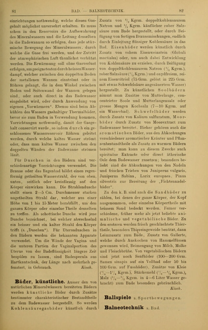 einrichtungen nothwendig, welche diesen Gas- gehalt möglichst unversehrt erhalten. Es muss schon in den Reservoirs die Aufbewahrung des Mineralwassers und die Leitung desselben in die Badewannen so erfolgen, dass jede stür- mische Bewegung des Mineralwassers, durch welche die Gase frei werden, und der Zutritt der atmosphärischen Luft thunlichst verhütet werden. Die Erwärmung soll ohne Gasverlust erfolgen, am geeignetesten durch heissen Wasser- dampf, welcher zwischen den doppelten Boden der metallenen Wannen einströmt oder in Röhren gelangt, die in dem Winkel zwischen Boden nnd Seitenwand der Wannen gelegen sind, oder auch direct in das Badewasser eingeleitet wird, oder durch Anwendung von eigenen „Vorwärmern''. Ebenso sind beim Ab- kühlen des Wassers gashaltiger Thermalbäder, bevor sie zum Baden in Verwendung kommen, Vorrichtungen nothwendig. damit der Gasge- hali conservirt werde . so indem durch ein ge- schlossenes Wasserreservoir Röhren geleitet werden, durch welche kaltes Wasser strömt oder, dass man kaltes Wasser zwischen den doppelten Wänden der Badewanne strömen lässt. Für Duschen in den Bädern sind ver- schiedenartige Vorrichtungen verwendet. Die Brause oder das Regenbad bildet einen regen- förmig getheilten Wasserstrahl, der von oben, unten, seitlich oder kreisförmig auf den Körper einwirken kann. Die Strahlendusche stellt einen 2—5 Cm. Durchmesser starken ungetheilten Strahl dar, welcher aus einer Höhe von 1 bis 15 Meter herabfällt, um den ganzen Körper oder einzelne Theile desselben zu treffen. Als schottische Dusche wird jene Dusche bezeichnet, bei welcher abwechselnd ein heisser und ein kalter Strahl den Körper trifft (s. rDuschen). Für Uterusduschen in den Bädern werden die bekannten Apparate verwendet, um die Wände der Vagina und die unteren Partien der Vaginalportion des Uterus von der Badeflüssigkeit längere Zeil bespülen zu lassen, sind Badespecula aus Hartkautschuk, der Länge nach mehrfach ge- fenstert. in Gebrauch. Kisch. Bäder, künstliche. Ausser den von natürlichen Mineralwässern bereiteten Bädern werden künstliche Bäder durch Zusätze bestimmter charakteristischer Bestandtheile zu dem Badewasser hergestellt. So werden Kohlensäuregasbäder künstl'ch durch Zusatz von '/•> Kgrm. doppeltkohlensaurem Natron und '/■■ Kgrm. käuflicher roher Salz- säure zum Bade hergestellt, oder durch Bei- fügung von fertigen Brausemischungen, endlich durch Einleitung flüssiger Kohlensäure in das Bad. Eisenbäder werden künstlich durch Zusatz von rohem Eisenweinstein (Globuli maitiales) oder, um auch dabei Entwicklung von Kohlensäure zu erzielen, durch Beifügung von doppeltkohlensaurem Nation ('/■> Kgrm.). roher Salzsäure ('.„ Kgrm.) und oxydfreiem, rei- nem Eisenvitriol (75 Grm. gelöst in 225 Grm. mit etwas Schwefelsäure angesäuertem Wasser) hergestellt. Zu künstlichen So ol hadern nimmt man Zusätze von Mutterlauge, con- centrirter Soole und Mutterlaugensalz oder grosse Mengen Kochsalz (7—10 Kgrm. auf ein Wasserbad). Schwefelbäder werden durch Zusatz von Kalium sulfuratum, Moor- bäder durch Zusatz von Moorextract zum Badewasser bereitet. Ilieher gehören auch die aromatischen Bäder, aus den Abkochungen verschiedener aromatischer Kräuter und Pflan- zenbestandtheile als Zusatz zu warmen Bädern bereitet; man kann zu diesem Zwecke auch spirituöse Extracte oder direct ätherische Oele dem Badewasser zusetzen; besonders be- liebt sind die Abkochungen von den Nadeln und frischen Trieben von Juniperus vulgaris. Juuiperus Sabina, Larix europaea. Pinus silvestris zur Bereitung der ..Fichtennadel- bäder. Zu den k. B. sind auch die Sandbäder zu zählen, bei denen der ganze Körper, der Kopf ausgenommen, oder einzelne Körpertheile mit heissem Sand bedeckt werden. Ferner ver- schiedene, früher mehr als jetzt beliebte ani- malische und vegetabilische Bäder. Zu den ersteren werden frisch geschlachtete Thier- theile, besonders Thiereingeweide benützt, dann Leimzusatz zum Bade, Zusatz von Gallerte, welche durch Auskochen von Hammelfüssen gewonnen wird, Beimengung von Milch, Molke und Fleischbrühe. Von vegetabilischen Bädern sind jetzt noch Senfbäder (100—200 Grm. Samen sinapis auf ein Vollbad oder 50 bis 100 Grm. auf Fassbäder), Zusätze von Kleie (Vi—1'/4 Kgrm.), Stärkemehl ('/„— % Kgrm.), Malz ('/a—7s Kgrm. in i—6 Liter Wasser ge- bracht) zum Bade besonders gebräuchlich. Kisch. Ballspiele s. Sportbewegungen. Baineotechnik s. Bad