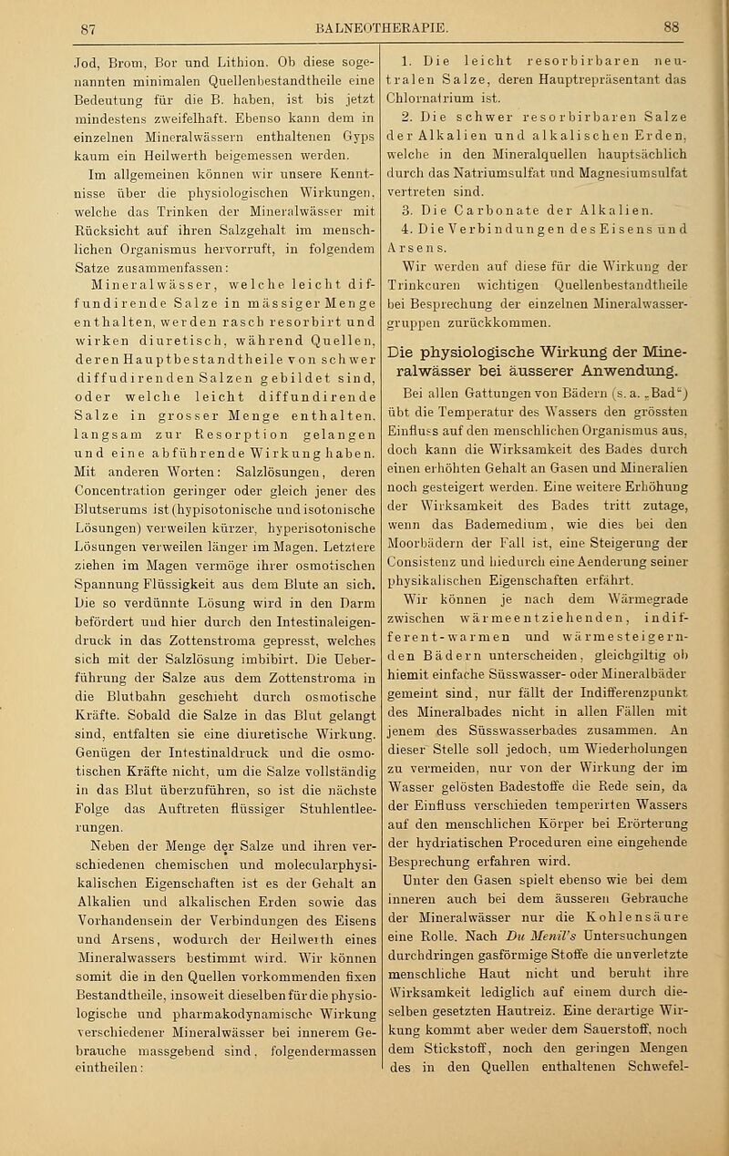 Jod, Brom, Bor und Lithion. Ob diese soge- nannten minimalen Quellenbestandtheile eine Bedeutung für die B. haben, ist bis jetzt mindestens zweifelhaft. Ebenso kann dem in einzelnen Mineralwässern enthaltenen Gyps kaum ein Heilwerth beigemessen werden. Im allgemeinen können wir unsere Kennt- nisse über die physiologischen Wirkungen, welche das Trinken der Mineralwässer mit. Rücksicht auf ihren Salzgehalt im mensch- lichen Organismus hervorruft, in folgendem Satze zusammenfassen: Mineralwässer, welche leicht dif- fundirende Salze in massiger Men ge enthalten, werden rasch resorbirt und wirken diuretisch, während Quellen, deren Hauptbestandtheile von schwer diffudirenden Salzen gebildet sind, oder welche leicht diff undirende Salze in grosser Menge enthalten, langsam zur Resorption gelangen und eine abführende Wirkung haben. Mit anderen Worten: Salzlösungen, deren Concentration geringer oder gleich jener des Blutserums ist(hypisotonische und isotonische Lösungen) verweilen kürzer, hyperisotonische Lösungen verweilen länger im Magen. Letztere ziehen im Magen vermöge ihrer osmotischen Spannung Flüssigkeit aus dem Blute an sich. Die so verdünnte Lösung wird in den Darm befördert und hier durch den Intestinaleigen- druck in das Zottenstroma gepresst, welches sich mit der Salzlösung imbibirt. Die Ueber- führung der Salze aus dem Zottenstroma in die Blutbahn geschieht durch osmotische Kräfte. Sobald die Salze in das Blut gelangt sind, entfalten sie eine diuretische Wirkung. Genügen der Intestinaldruck und die osmo- tischen Kräfte nicht, um die Salze vollständig in das Blut überzuführen, so ist die nächste Folge das Auftreten flüssiger Stuhlentlee- rungen. Neben der Menge der Salze und ihren ver- schiedenen chemischen und molecularphysi- kalischen Eigenschaften ist es der Gehalt an Alkalien und alkalischen Erden sowie das Vorhandensein der Verbindungen des Eisens und Arsens, wodurch der Heilweith eines Mineralwassers bestimmt wird. Wir können somit die in den Quellen vorkommenden fixen Bestandtheile, insoweit dieselben für die physio- logische und pharmakodynamische Wirkung verschiedener Mineralwässer bei innerem Ge- brauche massgebend sind. folgendermassen eintheilen: 1. Die leicht resorbirbaren neu- tralen Salze, deren Hauptrepräsentant das Chlornatrium ist. 2. Die schwer resorbir baren Salze der Alkalien und alkalischen Erden, welche in den Mineralquellen hauptsächlich durch das Natriumsulfat und Magnesiumsulfat vertreten sind. 3. Die Carbonate der Alkalien. 4. DieVer bin düngen desEisens und Arsens. Wir werden auf diese für die Wirkung der Trinke uren wichtigen Quellenbestandtheile bei Besprechung der einzelnen Mineralwasser- gruppen zurückkommen. Die physiologische Wirkung der Mine- ralwässer bei äusserer Anwendung. Bei allen Gattungen von Bädern (s.a. „Bad) übt die Temperatur des Wassers den grössten Einfluss auf den menschlichen Organismus aus, doch kann die Wirksamkeit des Bades durch einen erhöhten Gehalt an Gasen und Mineralien noch gesteigert werden. Eine weitere Erhöhung der Wirksamkeit des Bades tritt zutage, wenn das Bademedium, wie dies bei den Moorbädern der Fall ist, eine Steigerung der Consistenz und hiedurch eine Aenderung seiner physikalischen Eigenschaften erfährt. Wir können je nach dem Wärmegrade zwischen wärmeentziehenden, indif- ferent-warmen und wä rme steigern- den Bädern unterscheiden, gleichgiltig ob hiemit einfache Süsswasser- oder Mineralbäder gemeint sind, nur fällt der Indifferenzpunkt des Mineralbades nicht in allen Fällen mit jenem des Süsswasserbades zusammen. An dieser Stelle soll jedoch, um Wiederholungen zu vermeiden, nur von der Wirkung der im Wasser gelösten Badestoffe die Rede sein, da der Einfluss verschieden temperirten Wassers auf den menschlichen Körper bei Erörterung der hydriatischen Proceduren eine eingehende Besprechung erfahren wird. Unter den Gasen spielt ebenso wie bei dem inneren auch bei dem äusseren Gebrauche der Mineralwässer nur die Kohlensäure eine Rolle. Nach Du Henil's Untersuchungen durchdringen gasförmige Stoffe die unverletzte menschliche Haut nicht und beruht ihre Wirksamkeit lediglich auf einem durch die- selben gesetzten Hautreiz. Eine derartige Wir- kung kommt aber weder dem Sauerstoff, noch dem Stickstoff, noch den geringen Mengen des in den Quellen enthaltenen Schwefel-