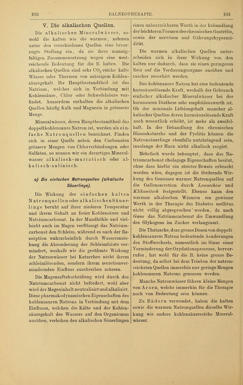 V. Die alkalischen Quellen. Die alkalischen Mineralwässer, so- wohl die kalten wie die warmen, nehmen unter den verschiedenen Quellen eine bevor- zugte Stellung ein, da sie ihrer mannig- faltigen Zusammensetzung wegen eine weit- reichende Bedeutung für die B. haben. Die alkalischen Quellen sind sehr CO,-reiche kalte Wässer oder Thermen von massigem Kohlen- säuregehalt. Ihr Hauptbestandteil ist das Natrium, welches sich in Verbindung mit Kohlensäure, Chlor oder Schwefelsäure vor- findet. Ausserdem enthalten die alkalischen Quellen häufig Kalk und Magnesia in grösserer Menge. Mineralwässer, deren Hauptbestandteil das doppeltkohlensaure Natron ist, werden als ein- fache Natronquellen bezeichnet. Finden sich in einer Quelle neben den Carbonaten grössere Mengen von Chlorverbindungen oder Sulfaten, so nennen wir ein derartiges Mineral- wasser alkalisch-muriatisch oder al- kalisch-salinisch. q) Die einfachen Natronquellen (alkalische Säuerlinge). Die Wirkung der einfachen kalten Natron quellen oder alkalischenSäuer- linge beruht auf ihrer niederen Temperatur und ihrem Gehalt an freier Kohlensäure und Natriumcarbonat. In der Mundhöhle und viel- leicht auch im Magen verflüssigt das Natrium- carbonat den Schleim, während es nach der Re- sorption wahrscheinlich durch Wasseranzie- hung die Absonderung der Schleimhäute ver- mindert, weshalb wir die gerühmte Wirkung der Natronwässer bei Katarrhen nicht ihrem schleimlösenden, sondern ihrem secretionver- mindernden Einfluss zuschreiben müssen. Die Magensaftabscheidung wird durch das Natriumcarbonat nicht befördert, wohl aber wird der Mageninhalt neutralisirt und alkalisirt. Diese pharmakodynamischen Eigenschaften des kohlensauren Natrons in Verbindung mit dem Einflüsse, welchen die Kälte und der Kohlen- säuregehalt des Wassers auf den Organismus ausüben, verleihen den alkalischen Säuerlingen einen unbestreitbaren Werth in der Behandlung der leichteren Formen der chronischen Gastritis, sowie der nervösen und Gährungshyperaci- dität. Die warmen alkalischen Quellen unter- scheiden sich in ihrer Wirkung von den kalten nur dadurch, dass sie einen geringeren Reiz auf die Verdauungsorgane ausüben und rascher resorbirt werden. Das kohlensaure Natron hat eine bedeutende harnsäurelösende Kraft, weshalb der Gebrauch einfacher alkalischer Mineralwässer bei der harnsauren Diathese sehr empfehlenswerth ist. Ob der minimale Lithiongehalt mancher al- kalischer Quellen deren harnsäurelösende Kraft noch wesentlich erhöht, ist mehr als zweifel- haft. In der Behandlung des chronischen Blasenkatarrhs und der Pyelitis können die Natronsäuerlinge ebenfalls nutzbringend sein, insolange der Harn nicht alkalisch reagirt. Mehrfach wurde behauptet, dass das Na- triumcarbonat cholagoge Eigenschaften besitzt, ohne dass hiefür ein stricter Beweis erbracht worden wäre, dagegen ist die fördernde Wir- kung des Genusses warmer Natronquellen auf die Gallensecretion durch Lewascheiv und Klikowifsch festgestellt. Ebenso kann den warmen alkalischen Wässern ein gewisser Werth in der Therapie des Diabetes mellitus nicht völlig abgesprochen werden, da nach Gans das Natriumcarbonat die Umwandlung des Glykogens im Zucker verlangsamt. Die Thatsache, dass grosse Dosen von doppelt- kohlensaurem Natron bedeutende Aenderungen des Stoffwechsels, namentlich im Sinne einer Verminderung der Oxydationsprocesse, hervor- rufen , hat wohl für die B. keine grosse Be- deutung, da selbst bei dem Trinken der natron- reichsten Quellen immerhin nur geringe Mengen kohlensauren Natrons genossen werden. Manche Natronwässer führen kleine Mengen von Arsen, welche immerhin für die Therapie noch von Bedeutung sein können. Zu Bädern verwendet, haben die kalten sowie die warmen Natronquellen dieselbe Wir- kung wie andere kohlensäurereiche Mineral- wässer.